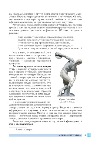 15АНТИЧНАЯ ЛИТЕРАТУРА
вы права, демократии и других форм власти, политического мыш
ления. Изучая литературу эпохи античности и литературу ХХ века,
мы вспомним примеры мужественной стойкости, патриотизма
афинян и спартанцев, их оригинальное военное искусство.
Актуальным для современности является утверждение древних
греков о том, что человек должен развиваться разносторонне и гар
монично: духовно, умственно и физически. Об этом твердили и
римляне:
Надо молить, чтобы ум был здравым в теле здоровом.
Бодрого духа проси, что не знает страха пред смертью,
Что почитает за дар природы предел своей жизни,
Что в состоянье терпеть затрудненья какие угодно, —
Духа, что к гневу не склонен, страстей неразумных не знает…1
Как видим, в современный мир
пришло очень многое от древних гре
ков и римлян. Поэтому и говорят: ан
тичность — колыбель европейской
культуры.
Античная художественная литера
тура. В высокой культуре античности
как в зеркале отразилась эстетически
совершенная литература. Наследие ан
тичной литературы очень обширное,
и его влияние на мировой литератур
ный процесс трудно переоценить. Это
и непосредственно художественные
произведения, для многих поколений
являющиеся недосягаемым образцом
словесного творчества, и сама тради
ция теоретического осмысления явле
ний искусства.
В эпоху античности произошло раз
деление произведений художественной
литературы на три рода: эпос, лирику и драму. Тогда же в основном
сформировались и художественные системы эпических, лирических
и драматических жанров. Многие из них вам уже хорошо известны:
поэма — эпический жанр; элегия, эпиграмма, гимн — лирические
жанры; трагедия, комедия — драматические жанры.
Античная литература состоит из двух ветвей: древнегречес
кой и древнеримской.
Мирон. Дискобол.
Ок. 450 г. до н. э.
1 Ювенал. Сатиры.
 