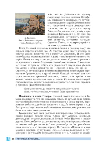 20 АНТИЧНАЯ ЛИТЕРАТУРА
жив, что не удавалось ни одному
смертному; ослепил циклопа Полифе
ма, сожравшего шестерых его спутни
ков; потерял свои корабли; большинство
его товарищей съели людоеды лис
тригоны; сам он спустился к порогу
Аида, чтобы узнать свою судьбу у про
рицателя Тиресия, и т. д. Не один раз
подтвердилась истинность постоян
ных эпитетов, которыми наградил
Одиссея Гомер, — «хитромудрый» и
«многострадальный».
Когда Одиссей под видом нищего пришёл к родному дому, его
первым встретил старый пёс. Он сразу же узнал своего хозяина, но
остатки жизни покинули его с радостью узнавания. И это было
своеобразное знамение: прийти к дому — не значит войти в него тем
царём Итаки, каким уходил двадцать лет назад. Одиссею пришлось,
не признаваясь, кто он, беседовать с женой, состязаться с её женихами
в стрельбе из лука, истребить всех разорителей своего дома, убедить
так долго и верно ждавшую его Пенелопу в том, что это он —
Одиссей. И вот последнее испытание: Пенелопа велит слугам пере
нести их брачное ложе в другой покой. Одиссей, который сам мас
терил его на пне срезанной маслины, говорит, что перенести его
можно, только вырвав этот пень из земли. Женщина, имя которой
стало символом верности, зарыдала от радости. Она тоже страдала
и с полным правом произнесла:
Если достигнуть до старости нам дозволяют благие
Боги, то есть упованье, что наши беды прекратятся.
Особенности стиля Гомера. Главной особенностью стиля Го
мера является то, что это эпический стиль, то есть от лица самого
поэта ведётся художественное повествование о богах, героях, пере
ломных событиях далёкого прошлого в судьбе всего народа и т. д.
Автор использует много мифологических мотивов, которые хорошо
были известны его слушателю.
Гомер пишет обо всём подробно и неторопливо, любовно изоб
ражая каждую деталь: бляху Аякса, щит Ахилла, «светлый,
двускладный покров», вытканный Еленой, кубок Нестора и многое
другое. Поэт любуется различными картинами природы: звёздами
на ночном небе, рассветом («Лишь розовопёрстая Эос, рождённая
рано, явилась…», «Илиада», перевод Н. Гнедича; «Встала из мрака
младая с перстами пурпурными Эос…», «Одиссея», перевод В. Жу
ковского), снегопадом, восходом солнца и т. п. А какие он создал
К. Брюллов.
Школа Гомера на острове
Итака. Акварель. 1835 г.
 