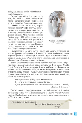 23АНТИЧНАЯ ЛИТЕРАТУРА
либо религиозная песня; эпиталама —
свадебная песня.
Лирическая поэзия возникла на
острове Лесбос. Особо известными
среди древнегреческих лирических
поэтов являются Сапфо и Анакреонт.
Сапфо (VІІ–VІ вв. до н. э.). В рас
сказах о жизни Сапфо причудливо со
единились немногочисленные факты
и легенды. Предполагают, что она ро
дилась в городе Митилены на острове
Лесбос между 630 и 620 годами до н. э.
Когда ей было шесть лет, умер отец,
и матери пришлось отдать её в школу,
где обучали пению и танцам. В школе
Сапфо начала писать стихи: оды, гим
ны, элегии, праздничные песни.
Представление о внешности Сапфо мы можем составить на
основе фрески, найденной в Помпеях. На ней изображена очень
смуглая девушка, с блестящими глазами и длинными тёмными ло
конами вдоль щёк. Фрагмент этого изображения использован в
оформлении обложки нашего учебника.
Когда Сапфо было около 20 лет, жители Лесбоса восстали про
тив своего правителя и богатых аристократов. Всей семье Сапфо
(у неё было три брата) пришлось бежать на Сицилию. Вернуться в
родной город Сапфо смогла через 10 лет. Вскоре она вышла замуж
и родила дочку Клейсу (Клеиду), которой посвятила цикл стихов.
Из него, как, впрочем, и почти из всего созданного поэтессой, со
хранился лишь отрывок:
Есть прекрасное дитя у меня. Она похожа
На цветочек золотистый, милая Клеида.
Пусть дают мне за неё всю Лидию, весь мой, милый… (Лесбос)
(Перевод В. Вересаева)
Эти несколько строчек сотканы из светлой материнской любви:
любые сокровища готова поэтесса отдать за милую Клеиду. Однако
счастье Сапфо было недолгим: по неизвестным причинам муж и
ребёнок вскоре умерли.
Если бы смерть была благом —
боги не были бы бессмертны.
Сапфо
Сапфо. Скульптура.
IV–I вв. до н. э.
 