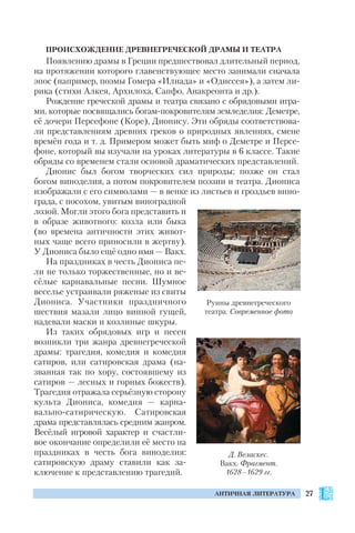 27АНТИЧНАЯ ЛИТЕРАТУРА
ПРОИСХОЖДЕНИЕ ДРЕВНЕГРЕЧЕСКОЙ ДРАМЫ И ТЕАТРА
Появлению драмы в Греции предшествовал длительный период,
на протяжении которого главенствующее место занимали сначала
эпос (например, поэмы Гомера «Илиада» и «Одиссея»), а затем ли
рика (стихи Алкея, Архилоха, Сапфо, Анакреонта и др.).
Рождение греческой драмы и театра связано с обрядовыми игра
ми, которые посвящались богам покровителям земледелия: Деметре,
её дочери Персефоне (Коре), Дионису. Эти обряды соответствова
ли представлениям древних греков о природных явлениях, смене
времён года и т. д. Примером может быть миф о Деметре и Персе
фоне, который вы изучали на уроках литературы в 6 классе. Такие
обряды со временем стали основой драматических представлений.
Дионис был богом творческих сил природы; позже он стал
богом виноделия, а потом покровителем поэзии и театра. Диониса
изображали с его символами — в венке из листьев и гроздьев вино
града, с посохом, увитым виноградной
лозой. Могли этого бога представить и
в образе животного: козла или быка
(во времена античности этих живот
ных чаще всего приносили в жертву).
У Диониса было ещё одно имя — Вакх.
На праздниках в честь Диониса пе
ли не только торжественные, но и ве
сёлые карнавальные песни. Шумное
веселье устраивали ряженые из свиты
Диониса. Участники праздничного
шествия мазали лицо винной гущей,
надевали маски и козлиные шкуры.
Из таких обрядовых игр и песен
возникли три жанра древнегреческой
драмы: трагедия, комедия и комедия
сатиров, или сатировская драма (на
званная так по хору, состоявшему из
сатиров — лесных и горных божеств).
Трагедия отражала серьёзную сторону
культа Диониса, комедия — карна
вально сатирическую. Сатировская
драма представлялась средним жанром.
Весёлый игровой характер и счастли
вое окончание определили её место на
праздниках в честь бога виноделия:
сатировскую драму ставили как за
ключение к представлению трагедий.
Руины древнегреческого
театра. Современное фото
Д. Веласкес.
Вакх. Фрагмент.
1628–1629 гг.
 