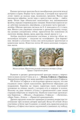 29АНТИЧНАЯ ЛИТЕРАТУРА
Ранняя греческая трагедия была своеобразным диалогом между
актёром и хором. Первая часть трагедии, в которой шло представ
ление героев до выхода хора, называлась прологом. Выход хора
именовался пародом, песни хора в присутствии актёра — стаси
мами. Песни хора обязательно исполнялись под аккомпанемент
флейты, нередко сопровождались танцами. Появления героев по хо
ду действия назывались эписодиями, а последняя часть трагедии —
эксодом. Обычно трагедия состояла из 3–4 эписодиев и 3–4 стаси
мов. Много слов, имеющих отношение к древнегреческому театру,
мы активно употребляем сейчас, практически без изменения их
значения: театр, драма, сцена, оркестр, эпизод, пролог и т. д.
Актёры надевали роскошные костюмы, в качестве обуви ис
пользовали котурны — сандалии на «платформе». Для выраже
ния эмоций и усиления голоса они использовали трагические и
комические маски. Известно почти 28 типов античных театраль
ных масок.
Развитие и расцвет древнегреческой трагедии связан с творчес
твом великих поэтов V века до н. э. — Эсхила, Софокла и Еврипида.
Завершённую форму этот жанр приобрёл в произведениях Софокла.
Об Эсхиле и Софокле в последующие времена писали, что они
создавали своих героев идеальными, фактически образцами для
подражания. Еврипид же творил характеры своих персонажей
похожими на земных людей, у которых есть и хорошее и плохое.
Поэтому он даже немного уступал в прижизненной славе своим
старшим собратьям по творчеству. Наиболее известные произведе
ния Еврипида — «Медея», «Андромаха», Софокла — «Антигона»,
«Царь Эдип», Эсхила — «Прометей прикованный».
Древнее предание позволяет примерно установить возрастное со
отношение трёх великих авторов трагедий. Когда 45 летний Эсхил
участвовал в битве при Саламине, в самый день сражения родился
Еврипид, а Софокл возглавлял хор юношей, славивших эту победу.
Маски актёров. Фрагменты рельефа античного театра в Демре.
Турция. Современное фото
 