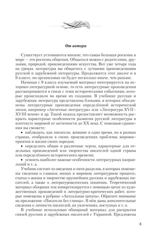 3
От автора
Существует устоявшееся мнение, что самая большая роскошь в
мире — это роскошь общения. Общаться можно с родителями, дру
зьями, природой, произведениями искусства. Вот уже четыре года
на уроках литературы вы общаетесь с лучшими произведениями
русской и зарубежной литературы. Продолжится этот диалог и в
9 классе, но организован он будет несколько иначе, чем раньше.
Начиная с 9 класса изучаемый материал интегрируется на ис
торико литературной основе, то есть литературные произведения
рассматриваются в связи с теми историческими событиями, кото
рые происходили во время их создания. В учебнике русская и
зарубежная литература представлена блоками, в которых объеди
нены литературные произведения определённой исторической
эпохи, например «Античная литература» или «Литература XVII–
XVIII веков» и др. Такой подход предоставляет возможность рас
крыть характерные особенности развития русской литературы в
контексте мировой от античности до ХХ века. С помощью сравне
ния вы сможете:
• наблюдать, как писатели, жившие в одно время, но в разных
странах, отобразили в своих произведениях проблемы мировос
приятия и жизни своих народов;
• определить общие и различные черты, характерные для от
дельных произведений или творчества писателей одной страны
или определённого исторического времени;
• усвоить наиболее важные особенности литературных направ
лений и т. д.
Учебник состоит из введения и пяти разделов, в которых помеще
ны сведения о главных эпохах в мировом литературном процессе,
статьи о жизни и творчестве крупнейших русских и зарубежных пи
сателей, а также о литературоведческих понятиях. Теоретический
материал обзорных тем конкретизируется с помощью цитат из худо
жественных произведений и литературно критических работ, кото
рые помещены в рубрике «Актуальная цитата». Обратите внимание
на приложение «Писатели без глянца». В нём даны дополнительные
сведения о личности писателей, их увлечениях, поступках и т. п.
В учебнике использован обширный материал для раскрытия
связей русских и зарубежных писателей с Украиной. Предложена
 