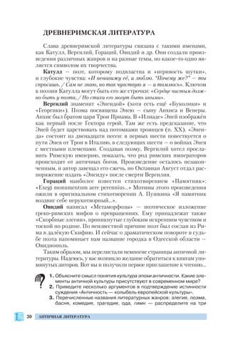 30 АНТИЧНАЯ ЛИТЕРАТУРА
ДРЕВНЕРИМСКАЯ ЛИТЕРАТУРА
Слава древнеримской литературы связана с такими именами,
как Катулл, Вергилий, Гораций, Овидий и др. Они создали произ
ведения различных жанров и на разные темы, но какое то одно яв
ляется символом их творчества.
Катулл — поэт, которому подвластна и «игривость шутки»,
и глубокие чувства: «И ненавижу её, и люблю. “Почему же?” — ты
спросишь. / Сам не знаю, но так чувствую я — и томлюсь». Ключом
к поэзии Катулла могут быть его же строчки: «Сердце чистым долж
но быть у поэта, / Но стихи его могут быть иными».
Вергилий знаменит «Энеидой» (хотя есть ещё «Буколики» и
«Георгики»). Поэма посвящена Энею — сыну Анхиса и Венеры.
Анхис был братом царя Трои Приама. В «Илиаде» Эней изображён
как первый после Гектора герой. Там же есть предсказание, что
Эней будет царствовать над потомками троянцев (п. ХХ). «Энеи
да» состоит из двенадцати песен: в первых шести повествуется о
пути Энея от Трои в Италию, в следующих шести — о войнах Энея
с местными племенами. Создавая поэму, Вергилий хотел просла
вить Римскую империю, показать, что род римских императоров
происходит от античных богов. Произведение осталось незакон
ченным, и автор завещал его сжечь, но Октавиан Август отдал рас
поряжение издать «Энеиду» после смерти Вергилия.
Гораций наиболее известен стихотворением «Памятник»:
«Exegi monumentum aere perennius…» Мотивы этого произведения
ожили в оригинальном стихотворении А. Пушкина «Я памятник
воздвиг себе нерукотворный…».
Овидий написал «Метаморфозы» — поэтическое изложение
греко римских мифов о превращениях. Ему принадлежат также
«Скорбные элегии», проникнутые глубоким искренним чувством и
тоской по родине. По неизвестной причине поэт был сослан из Ри
ма в далёкую Скифию. И сейчас о драматическом повороте в судь
бе поэта напоминает нам название городка в Одесской области —
Овидиополь.
Таким образом, мы перелистали немногие страницы античной ли
тературы. Надеюсь, у вас возникло желание обратиться к книгам упо
мянутых авторов. Вот вы и получили первое приглашение к чтению…
1. Объясните смысл понятия культура эпохи античности. Какие эле
менты античной культуры присутствуют в современном мире?
2. Приведите несколько аргументов в подтверждение истинности
суждения «Античность — колыбель европейской культуры».
3. Перечисленные названия литературных жанров: элегия, поэма,
басня, комедия, трагедия, ода, гимн — распределите на три
 