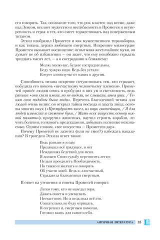 35АНТИЧНАЯ ЛИТЕРАТУРА
его говорить. Так, осознание того, что рок властен над всеми, даже
над Зевсом, вселяет мужество и несгибаемость в Прометея и неуве
ренность и страх в тех, кто смеет торжествовать над поверженным
титаном.
Эсхил изобразил Прометея и как мужественного тираноборца,
и как титана, дерзко любящего смертных. Искреннее милосердие
Прометея вызывает восхищение: испытывая жесточайшие муки, он
думает не об избавлении — он знает, что ему неизбежно страдать
тридцать тысяч лет, — а о сострадании к ближнему:
Молю, молю вас, будьте сострадательны,
Беду чужую видя. Ведь без устали
Кочует злополучье от одних к другим.
Способность титана искренне сочувствовать тем, кто страдает,
побудила его помочь «несчастному человечьему племени». Проме
тей принёс людям огонь и пробудил в них ум и сметливость, ведь
раньше «они глаза имели, но не видели, не слышали, имея уши. / Те
ням снов подобны были люди». Перечень благодеяний титана для
людей очень велик: он открыл тайны восхода и заката звёзд, осно
вы многих наук («Премудрость чисел, из наук главнейшую, / Я для
людей измыслил и сложенье букв, / Мать всех искусств, основу вся
кой памяти»), приручил животных, научил строить корабли, ле
чить болезни, толковать предсказания, добывать полезные ископа
емые. Одним словом, «все искусства — Прометеев дар».
Почему Прометей не захотел (или не смог?) избежать наказа
ния? В трагедии Эсхила ответ таков:
Ведь раньше я и сам
Предвидел всё грядущее, и нет
Нежданных бедствий для меня.
Я должен Свою судьбу переносить легко:
Нельзя преодолеть Необходимость.
Но тяжко и молчать и говорить
Об участи моей. Ведь я, злосчастный,
Страдаю за благодеянья смертным.
В ответ на утешения и советы Прометей говорит:
Легко тому, кто не изведал горя,
Давать советы и увещевать
Несчастного. Но я ведь знал всё это.
Сознательно, не буду отрицать,
Я согрешил и, смертным помогая,
Готовил казнь для самого себя.
 