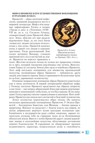 37АНТИЧНАЯ ЛИТЕРАТУРА
МИФ О ПРОМЕТЕЕ И ЕГО ХУДОЖЕСТВЕННОЕ ВОПЛОЩЕНИЕ
В ТРАГЕДИИ ЭСХИЛА
Прометей — образ античной мифо
логии, занявший выдающееся место в
мировой литературе. Миф о нём впер
вые зафиксировал Гесиод в поэмах
«Труды и дни» и «Теогония» (VIII–
VII вв. до н. э.). Согласно Гесиоду,
«изворотливый умом Прометей обма
нул» Зевса, обделив его при разделе
жертвенного быка, за это отец богов
«измыслил людям гнетущую печаль»,
отняв у них огонь. Прометей похитил
огонь и принёс его людям в середине
тростника. Тогда разгневанный Зевс
создал женщину Пандору, ставшую
причиной всех зол и несчастий на зем
ле. Прометея он повелел приковать к
скале. Жестоко истязали титана не только все природные стихии,
но и орёл, который ежедневно выклёвывал ему печень. Впослед
ствии Геракл (с согласия Зевса) убил орла и освободил Прометея.
Этот миф послужил основанием для множества произведений
искусства, посвящённых образу Прометея — небожителя, друга
людей, восставшего против Зевса и принявшего бесконечные муки
из за благ, дарованных человечеству.
Основные направления понимания образа Прометея наметились
уже в эпоху античности. В первой литературной обработке мифа,
у Гесиода, поступок Прометея представлен как образец хитрости,
а сам титан — как хитрец, обманувший Зевса при первом жертвопри
ношении и похитивший с неба огонь, за что был наказан. И это нака
зание Гесиод признал вполне справедливым и законным. Поэт изоб
разил Прометея как начало всех несчастий и бедствий человечества.
Эсхил полностью переосмыслил образ титана. Он написал
несколько произведений, посвящённых Прометею. У Эсхила Про
метей — бессмертное божество, сын Фемиды — богини правды и
пророчицы. Вначале он разделяет с Зевсом власть над миром, но
потом добровольно жертвует всеми выгодами положения при
ближённого к вседержителю ради слабых смертных, заранее со
знательно осуждая себя на страшные муки из за беспомощных
обитателей земли. Вместе с огнём Прометей дарует людям важней
шие знания и полезнейшие искусства, облегчающие достижение
земного благополучия. В страданиях он обнаруживает грозную
независимость характера, непреклонную волю и способность
Прометей и Атлант.
Фрагмент росписи
чёрнофигурного килика
из Лаконии. 550 г. до н. э.
 