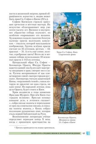 45ЛИТЕРАТУРА СРЕДНИХ ВЕКОВ И ЭПОХИ ВОЗРОЖДЕНИЯ
ности и жизненной энергии, прямой об
ращённости зодчества к людям может
быть храм Св. Софии в Киеве (ХІ в.).
Софию Киевскую строили приез
жие греческие и местные мастера. Их
искусство облагораживает мир уже
почти тысячу лет. Внешнее и внутрен
нее убранство собора изумляет, но
особенно очаровывают его мозаики.
Художники создали сказочно богатую
палитру красок маленьких камуш
ков — смальты, которой выкладывали
изображения. Группа зелёных красок
состоит из 35 оттенков, жёлтых — 43,
красных — 31. А есть ещё синие, золо
тые, серебряные цвета! Всего же в мо
заиках собора использовано 18 основ
ных красок и 143 их оттенка.
Центральный образ Св. Софии —
Богоматерь Оранта. Фигура Оранты
кажется живой: она будто идёт навстре
чу входящим в храм, смотрит им в гла
за. Русичи воспринимали её как оли
цетворение самой «матери городов рус
ских». Богоматерь считали защитницей
Киева, «нерушимой стеной», сквозь ко
торую не пролетит ни одна стрела, ни
одно копьё. По народной легенде, пока
цела Оранта, будет стоять и Киев.
Храм воздвигли в годы княжения
Ярослава Мудрого. При нём Киев стал
«градом великим». Ярослав основал
книжное дело, в летописи сказано1:
«…собра письце мъногы и перекладаше
от грек на словеньское письмо, и списа
ша кънигы мъногы…» Князь собрал
коллекцию рукописных книг, которая
стала первой библиотекой на Руси.
Возникновение литературы учёные
определяют периодом конца Х века,
когда с принятием христианства на
1 Цитата приводится на языке оригинала.
Богоматерь Оранта.
Мозаика из храма
Св. Софии в Киеве
Храм Св. Софии. Киев.
Современное фото
 