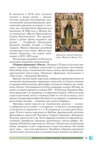 47ЛИТЕРАТУРА СРЕДНИХ ВЕКОВ И ЭПОХИ ВОЗРОЖДЕНИЯ
В частности в XVII веке усилился
интерес к жанру жития — прозаи
ческому, изредка стихотворному, жиз
неописанию канонизированных хрис
тианской церковью духовных и свет
ских лиц, которые были образцом для
верующих. В 1646 году в Москве бы
ло напечатано «Житие Преподобного
Сергия Радонежского». Это произве
дение в разное время создавали три
автора — Епифаний Премудрый,
Пахомий Логофет (Серб) и Симон
Азарьин. Ярким образцом житийной
литературы стало также «Житие про
топопа Аввакума», им самим напи
санное в 1672–1675 годах.
Рассмотрим подробнее особенности
некоторых названных произведений.
Сборник афоризмов «Пчела». Начиная с ХІ века стали популяр
ными переводы подборок изречений из различных источников:
библейских книг, сочинений античных учёных, философов, поэтов,
христианских богословов. Переводы афоризмов использовал в
«Поучении...» Владимир Мономах.
Краткие поучительные изречения, выбранные преимущественно из
сочинений средневековых церковных писателей, из Святого писания
и произведений античных философов, составили сборник под назва
нием «Пчела». Он появивился на Руси, возможно, в конце ХІІ века, но
дошёл до нашего времени в списках XІV– XVII веков. Название сбор
ника происходит, по видимому, от изречения Сократа: «Пчела по всем
садам и растениям летает и отовсюду берёт то, что ей на пользу; так и
юноши, которые философии обучаются и на вершину с помощью муд
рости взойти желают, — отовсюду они лучшее собирают».
Материал книги поделен на тематические разделы — «слова»:
«о добродетели и о злобе», «о мудрости», «о чистоте и целомудрии»,
«о мужестве и о крепости» и т. п. В литературу и устную речь благо
даря «Пчеле» вошли изречения из Библии, произведений античных
философов и писателей: Плутарха, Сократа, Еврипида, Демокрита,
Платона, Аристотеля и др. Часто афоризм становился народной по
словицей, приобретая лаконизм, ритмичность, иногда рифму. На
пример, библейское изречение из «Пчелы» «Копая яму под ближним
своим, попадёшь в неё» сохранилось в виде пословицы «Не копай
другу ямы — сам в неё ввалишься». Подобные сборники оказывали
значительное поучительное и познавательное влияние на общество.
Дионисий. Сергий Радонеж
ский с Житием. Икона. XV в.
 
