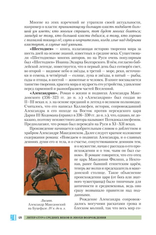 48 ЛИТЕРАТУРА СРЕДНИХ ВЕКОВ И ЭПОХИ ВОЗРОЖДЕНИЯ
Многие из этих изречений не утратили своей актуальности,
например о власти: принимающему большую власть подобает боль
шой ум иметь; кто многим страшен, тот будет многих бояться;
завидуй не тому, кто большой власти добился, а тому, кто хорошо
с похвалой покинул её; глупо и огорчительно, когда злые над добрыми
властвуют, а глупые над умными.
«Шестоднев» — книга, излагающая историю творения мира за
шесть дней на основе знаний, известных в средние века. Существова
ли «Шестодневы» многих авторов, но на Руси очень популярным
был «Шестоднев» Иоанна Экзарха Болгарского. В нём, согласно биб
лейской легенде, повествуется, что в первый день был сотворён свет,
во второй — видимое небо и звёзды, в третий — море, реки, источни
ки и семена, в четвёртый — солнце, луна и звёзды, в пятый — рыбы,
гады и птицы, в шестой — животные и человек. В книге восхваляется
таинство творения, красота мира и мудрость его устройства, удивление
перед гармонией и разнообразием частей Вселенной.
«Александрия». Роман о жизни и подвигах Александра Маке
донского (356–323 гг. до н. э.) «Александрия» был создан во
II–III веках н. э. на основе преданий и легенд о великом полководце.
Считалось, что его написал Каллисфен, историк, сопровождавший
Александра в его походе на Восток против персидского царя
Дария III Кодомана (правил в 336–330 гг. до н. э.), что, однако, не до
казано, поэтому неизвестного автора называют Псевдокаллисфеном.
Предполагают, что роман был переведён на Руси в ХI–ХII веках.
Произведение начинается одобрительным словом о доблестном и
храбром Александре Македонском. Далее следует краткое изложение
содержания романа: «Поведаем о подвигах Александра, и о славных
деяниях души его и тела, и о счастье, сопутствовавшем деяниям тем,
и о мужестве, начав с рассказа о его про
исхождении и о том, чьим он был сы
ном». В романе говорится, что его отец
не царь Македонии Филипп, а Некто
нав, ранее бывший египетским царём,
теперь же волхв и предсказатель в маке
донской столице. Такое объяснение
происхождения царя (от бога или знат
ного чужестранца) было типичным для
античности и средневековья, ведь оно
сразу возвышало правителя над под
данными.
Рождение Александра сопровож
далось могучими раскатами грома и
блеском молний, так что весь мир со
Лисипп.
Александр Македонский
на Буцефале. IV в. до н. э.
 