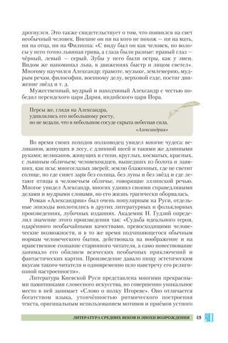 49ЛИТЕРАТУРА СРЕДНИХ ВЕКОВ И ЭПОХИ ВОЗРОЖДЕНИЯ
дрогнулся. Это также свидетельствует о том, что появился на свет
необычный человек. Внешне он ни на кого не похож — ни на мать,
ни на отца, ни на Филиппа: «С виду был он как человек, но воло
сы у него точно львиная грива, а глаза были разные: правый глаз —
чёрный, левый — серый. Зубы у него были остры, как у змеи.
Видом же напоминал льва, в движениях быстр и лицом светел».
Многому научился Александр: грамоте, музыке, землемерию, муд
рым речам, философии, военному делу, верховой езде, постиг дви
жение звёзд и т. д.
Мужественный, мудрый и находчивый Александр с честью по
бедил персидского царя Дария, индийского царя Пора.
Персы же, глядя на Александра,
удивлялись его небольшому росту,
но не ведали, что в небольшом сосуде скрыта небесная сила.
«Александрия»
Во время своих походов полководец увидел многие чудеса: ве
ликанов, живущих в лесу, с длинной шеей и такими же длинными
руками; великанов, живущих в степи, круглых, косматых, красных,
с львиным обличьем; человекоядцев, вышедших из болота и лаяв
ших, как псы; многоглазых зверей; землю блаженных, где не светит
солнце, но где сияет заря без солнца, без луны и без звёзд и где ле
тают птицы в человечьем обличье, говорящие эллинской речью.
Многое увидел Александр, многих удивил своими справедливыми
делами и мудрыми словами, но его жизнь трагически оборвалась.
Роман «Александрия» был очень популярным на Руси, отдель
ные эпизоды воплотились в других литературных и фольклорных
произведениях, лубочных изданиях. Академик Н. Гудзий опреде
лил значение этого произведения так: «Судьба идеального героя,
одарённого необычайными качествами, превосходящими челове
ческие возможности, и в то же время подчиняющегося обычным
нормам человеческого бытия, действовала на воображение и на
нравственное сознание старинного читателя, а само повествование
занимало его обилием всяческих необычных приключений и
фантастических картин. Произведение давало пищу эстетическим
вкусам такого читателя и одновременно шло навстречу его религи
озной настроенности».
Литература Киевской Руси представлена многими прекрасны
ми памятниками словесного искусства, но совершенно уникальное
место в ней занимает «Слово о полку Игореве». Оно отличается
богатством языка, утончённостью ритмического построения
текста, оригинальным использованием мотивов и приёмов устного
 