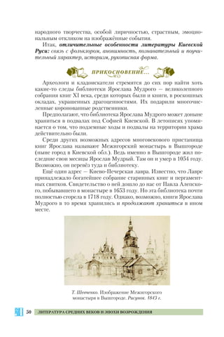 50 ЛИТЕРАТУРА СРЕДНИХ ВЕКОВ И ЭПОХИ ВОЗРОЖДЕНИЯ
народного творчества, особой лиричностью, страстным, эмоцио
нальным откликом на изображённые события.
Итак, отличительные особенности литературы Киевской
Руси: связь с фольклором, анонимность, познавательный и поучи
тельный характер, историзм, рукописная форма.
Археологи и кладоискатели стремятся до сих пор найти хоть
какие то следы библиотеки Ярослава Мудрого — великолепного
собрания книг ХІ века, среди которых были и книги, в роскошных
окладах, украшенных драгоценностями. Их подарили многочис
ленные коронованные родственники.
Предполагают, что библиотека Ярослава Мудрого может доныне
храниться в подвалах под Софией Киевской. В летописях упоми
нается о том, что подземные ходы и подвалы на территории храма
действительно были.
Среди других возможных адресов многовекового пристанища
книг Ярослава называют Межигорский монастырь в Вышгороде
(ныне город в Киевской обл.). Ведь именно в Вышгороде жил по
следние свои месяцы Ярослав Мудрый. Там он и умер в 1054 году.
Возможно, он перевёз туда и библиотеку.
Ещё один адрес — Киево Печерская лавра. Известно, что Лавре
принадлежало богатейшее собрание старинных книг и пергамент
ных свитков. Свидетельство о ней дошло до нас от Павла Алепско
го, побывавшего в монастыре в 1653 году. Но эта библиотека почти
полностью сгорела в 1718 году. Однако, возможно, книги Ярослава
Мудрого в то время хранились и продолжают храниться в ином
месте.
Т. Шевченко. Изображение Межигорского
монастыря в Вышгороде. Рисунок. 1843 г.
ПРИКОСНОВЕНИЕ...
 