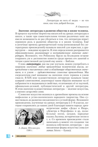 Литература во всех её видах — не что
иное, как тень доброй беседы.
Р. Стивенсон
Значение литературы в развитии общества и жизни человека.
В процессе изучения творчества писателей на уроках литературы в
школе, а также при самостоятельном чтении различных книг вы
имели возможность не раз убедиться в том, что литература играет
огромную роль в развитии общества и в жизни человека. Ещё
в античные времена древнегреческий театр (невозможный без ли
тературных произведений) называли школой для взрослых, а дра
матургов — вождями мудрости. В этих определениях раскрывается
образовательное, развивающее и воспитательное значение лите
ратуры. Вспомните, что Робинзону Крузо на безлюдном острове
сохранить ум и достоинство помогло среди прочих его занятий и
чтение единственной доступной ему книги — Библии.
Слово литература, как вы уже изучали, можно употреблять в
широком значении: любые произведения человеческой мысли, за
креплённые в письменном слове и обладающие общественным значе
нием, и в узком — художественные словесные произведения. Мы
сосредоточим своё внимание на значении этого термина в узком
смысле. В XIX веке художественную литературу называли также
изящной словесностью, акцентируя таким образом внимание на её
избранности и выдающихся свойствах, отличающих её от научной,
официально деловой, публицистической и другой литературы.
В этом значении художественная литература — явление искусства,
а именно: искусство слова.
Словесное искусство возникло в древнейшие времена на основе
мифологии и устно поэтического народного творчества. Оно су
ществовало до развития письменности в устной форме. Вспомните
произведения, изученные на уроках литературы в 5–8 классах, ко
торые сохранились до наших дней благодаря памяти народа: древ
негреческие мифы «Дедал и Икар»,
«Деметра и Персефона» и др., колы
бельные песни, загадки, народные
сказки, былины, исторические песни и
т. п. Со временем произведение стали
записывать в момент его создания: так
возникла собственно литература — как
письменная форма искусства слова (от
латин. littera — буква).
6 ВВЕДЕНИЕ
А. Дюрер. Штудия рук.
1506 г.
 