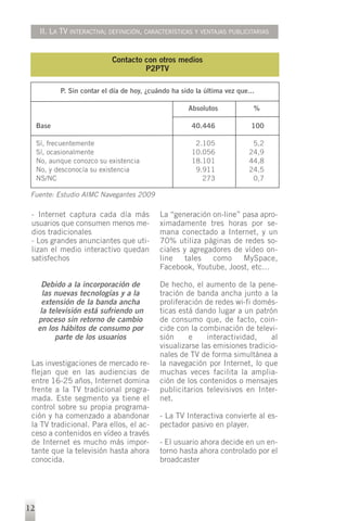 II. LA TV INTERACTIVA; DEFINICIÓN, CARACTERÍSTICAS Y VENTAJAS PUBLICITARIAS


                             Contacto con otros medios
                                      P2PTV

            P. Sin contar el día de hoy, ¿cuándo ha sido la última vez que...

                                                      Absolutos             %

     Base                                              40.446              100

     Sí, frecuentemente                                 2.105               5,2
     Sí, ocasionalmente                                10.056              24,9
     No, aunque conozco su existencia                  18.101              44,8
     No, y desconocía su existencia                     9.911              24,5
     NS/NC                                                273               0,7

 Fuente: Estudio AIMC Navegantes 2009

 - Internet captura cada día más             La “generación on-line” pasa apro-
 usuarios que consumen menos me-             ximadamente tres horas por se-
 dios tradicionales                          mana conectado a Internet, y un
 - Los grandes anunciantes que uti-          70% utiliza páginas de redes so-
 lizan el medio interactivo quedan           ciales y agregadores de vídeo on-
 satisfechos                                 line    tales  como     MySpace,
                                             Facebook, Youtube, Joost, etc…

      Debido a la incorporación de           De hecho, el aumento de la pene-
       las nuevas tecnologías y a la         tración de banda ancha junto a la
       extensión de la banda ancha           proliferación de redes wi-fi domés-
      la televisión está sufriendo un        ticas está dando lugar a un patrón
     proceso sin retorno de cambio           de consumo que, de facto, coin-
     en los hábitos de consumo por           cide con la combinación de televi-
           parte de los usuarios             sión     e     interactividad,    al
                                             visualizarse las emisiones tradicio-
                                             nales de TV de forma simultánea a
 Las investigaciones de mercado re-          la navegación por Internet, lo que
 flejan que en las audiencias de             muchas veces facilita la amplia-
 entre 16-25 años, Internet domina           ción de los contenidos o mensajes
 frente a la TV tradicional progra-          publicitarios televisivos en Inter-
 mada. Este segmento ya tiene el             net.
 control sobre su propia programa-
 ción y ha comenzado a abandonar             - La TV Interactiva convierte al es-
 la TV tradicional. Para ellos, el ac-       pectador pasivo en player.
 ceso a contenidos en vídeo a través
 de Internet es mucho más impor-             - El usuario ahora decide en un en-
 tante que la televisión hasta ahora         torno hasta ahora controlado por el
 conocida.                                   broadcaster




12
 