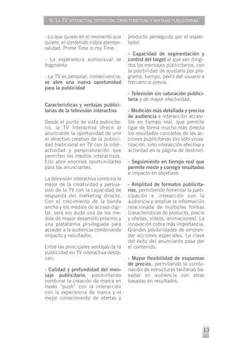 II. LA TV INTERACTIVA; DEFINICIÓN, CARACTERÍSTICAS Y VENTAJAS PUBLICITARIAS


- Lo que quiero en el momento que        producto perseguido por el espec-
quiero, el contenido cobra atempo-       tador.
ralidad: Prime Time is my Time.
                                         - Capacidad de segmentación y
- La experiencia audiovisual se          control del target al que van dirigi-
fragmenta                                dos los mensajes publicitarios, con
                                         la posibilidad de ajustarlo por pro-
- La TV es personal, consecuencia:       grama, tiempo, perfil del usuario o
se abre una nueva oportunidad            frecuencia previa.
para la publicidad
                                         - Televisión sin saturación publici-
                                         taria y de mayor efectividad.
Características y ventajas publici-
tarias de la televisión interactiva      - Medición más detallada y precisa
                                         de audiencia e interacción accesi-
Desde el punto de vista publicita-       ble en tiempo real, que permite
rio, la TV Interactiva ofrece al         ligar de forma mucho más directa
anunciante la oportunidad de unir        los resultados concretos de las ac-
el atractivo creativo de la publici-     ciones publicitarias (no sólo visua-
dad tradicional en TV con la inter-      lización, sino interacción efectiva y
actividad y personalización que          actividad en la página de destino).
permiten los medios interactivos.
Ello abre enormes oportunidades          - Seguimiento en tiempo real que
para los anunciantes.                    permite medir y corregir resultados
                                         e impacto en objetivos.
La televisión interactiva combina lo
mejor de la creatividad y persua-        - Amplitud de formatos publicita-
sión de la TV con la capacidad de        rios, permitiendo fomentar la parti-
respuesta del marketing directo.         cipación e interacción con la
Con el crecimiento de la banda           audiencia y ampliar la información
ancha y los medios de acceso digi-       relacionada de múltiples formas
tal, será sin duda uno de los me-        (características de producto, precio
dios de mayor desarrollo próximo y       y ofertas, vídeos, animaciones). La
una plataforma privilegiada para         innovación cobra más importancia.
acceder a la audiencia combinando        Grandes posibilidades de empren-
impacto y resultados.                    der acciones especiales. La clave
                                         del éxito del anunciante pasa por
Entre las principales ventajas de la     el contenido.
publicidad en TV interactiva desta-
can:                                     - Mayor flexibilidad de esquemas
                                         de precios, permitiendo la combi-
- Calidad y profundidad del men-         nación de estructuras tarifarias ba-
saje publicitario, posibilitando         sadas en audiencia con otras
combinar la creación de marca en         basadas en resultados.
modo “push” con la interacción
con la experiencia de marca y el
mejor conocimiento de ofertas y




                                                                                13
 