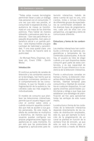 III. CONTENIDOS Y SERVICIOS


“Todas estas nuevas tecnologías        levisión interactiva, habrán de
permitirán llevar a cabo un diálogo    darse cuenta de que no uno, sino
más personal con el consumidor. Y      cientos, miles o incluso millones
una vez que esto sea posible, el       de diferentes grupos de espectado-
consumidor lo esperará de ellas. La    res se conformarán alrededor de
audiencia de masas se transfor-        los diversos tipos de programacio-
mará en una masa de los distintos      nes; cada uno de ellos con una
públicos. Para hablar de manera        perspectiva, una agenda y estilo de
relevante y persuasiva para las au-    comunicarse diferente.
diencias – bien sea para ofrecer un
paquete de guisantes, bien para un
beneficio social o un partido polí-    Estructura y forma de los conteni-
tico – será imprescindible una gran    dos
cantidad de habilidad y sensibili-
dad. Y una cosa queda clara: uno       Los medios interactivos han contri-
de los medios de hacerlo será la       buido a eliminar las barreras pro-
publicidad.                            gramáticas y temporales de los
                                       contenidos audiovisuales. A día de
- Sir Michael Perry, Chairman, Uni-    hoy, el usuario es libre de elegir
lever plc, Enero 1996 - Zenith         cuándo y en qué dispositivo desea
Media                                  consumir gran parte de estos con-
                                       tenidos, y es esa capacidad de
Introducción                           elección lo que diferencia a la au-
                                       diencia de la televisión interactiva.
El continuo aumento de canales de
televisión y los constantes avances    Frente a estructuras cerradas en
en la tecnología, han hecho que se     tiempo y forma, la televisión inter-
produzcan numerosos cambios en         activa ofrece libertad de elegir con-
el comportamiento de los consu-        tenidos, libertad temporal para
midores, lo que ha llevado a una       consumirlos y libertad de visionar-
fragmentación de la audiencia, ha-     los en cualquier dispositivo, lo cual
ciéndola cada vez más exigente e       aporta enormes posibilidades pu-
individualizada.                       blicitarias y obliga a que haya que
                                       establecer una estrategia de plani-
El modelo de consumo que plan-         ficación ad hoc para aprovechar
tean las televisiones interactivas,    todas las ventajas de este nuevo
permite que el usuario llegue a per-   medio.
cibir el control sobre cómo y
cuándo consumir aquellos conteni-      La estructura o forma de los conte-
dos que más se ajusten a sus gus-      nidos de la televisión interactiva
tos personales. De este modo, la       depende directamente de los ca-
oferta de contenidos se multiplica     nales de distribución empleados,
y diversifica, de manera que los       esto es, que por ejemplo la dura-
usuarios puedan configurar sus         ción de la programación de un
propias programaciones según sus       canal se plantea en función de la
apetencias en cada momento. Es         ventana final de emisión, ya que
por esto que las productoras de        esta no será la misma para un
programas y aplicaciones para te-      canal emitido a través de Mobile




                                                                           15
 
