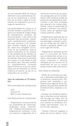 III. CONTENIDOS Y SERVICIOS


 TV que mediante WEB TV. Esto se          misma (en función de los objeti-
 debe bien a las características físi-    vos perseguidos por los provee-
 cas de los dispositivos a utilizar,      dores). Este contenido puede ser
 bien por el modo y lugar de la uti-      producido por generadores tradi-
 lización del dispositivo que se en-      cionales o por otras entidades
 carga de reproducirlo.                   que, gracias a las nuevas plata-
                                          formas, tienen la posibilidad de
 Las posibilidades de mejora en la        generar y distribuir sus produc-
 emisión tienden a aumentar lo re-        ciones, como por ejemplo orga-
 lativo a la calidad de imagen (tasas     nismos públicos u ONGs.
 de transferencia, aumento del
 ancho de banda…) así como en las         - Programación realizada por los
 ventanas fijas de emisión, plante-       usuarios: se permite a los usua-
 ando constantemente posibilida-          rios descargar, compartir y publi-
 des más cercanas y de calidad,           car sus contenidos de vídeo en
 para facilitar, mejorar y, en gene-      directo o grabados desde cual-
 ral, hacer mas “amigable” el con-        quier lugar del mundo.
 sumo de los contenidos. Esto se
 puede contemplar en las mejoras          - Programación realizada ad-hoc
 en las pantallas de los móviles y la     para un anunciante de forma
 cada vez más evidente posibilidad        que se desarrollan piezas y ca-
 de plantear estaciones multimedia        nales customizados para promo-
 con acceso a la red desde el sofá        cionar productos o servicios
 de nuestra casa. Todo esto conlleva      ofertados por los mismos con la
 un replanteamiento constante             posibilidad de que el usuario
 sobre la forma en la que los conte-      pueda ampliar esta información.
 nidos han de ofrecerse en última
 instancia al usuario, ya sea en su      POR FORMA DE CONSUMO
 contenido o en su forma.
                                          - Oferta de contenidos ya clási-
                                          cos o estándares planteados por
 Tipos de contenidos en TV interac-       la televisión convencional. Pro-
 tiva:                                    gramas bien asentados y que
                                          proporcionan algunos de los pro-
 POR PLATAFORMA DE DISTRIBUCIÓN           gramas más populares dentro del
                                          entretenimiento, deportes o no-
     - ipTV                               ticias.
     - Internet TV
     - Móvil y otros dispositivos         - Canales con temáticas dedica-
                                          das y ofrecidos ya por televisio-
 POR PRODUCCIÓN DE CONTENIDOS             nes de pago por cable. Son de
                                          carácter nacional o internacional
     - Programación convencional de       y se centran en temáticas con-
     los proveedores de contenidos:       cretas: documentales, cine, es-
     programas, series, informati-        tilo de vida, deportes…
     vos… Podemos encontrarnos con
     programación completa o bien         - Canales Premium pagados a
     con avances o fragmentos de la       parte del servicio básico. Como




16
 
