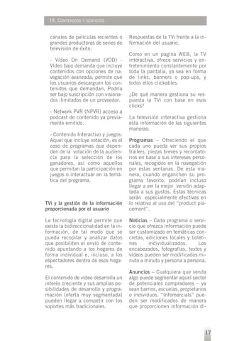 III. CONTENIDOS Y SERVICIOS


  canales de películas recientes o      Respuestas de la TVi frente a la in-
  grandes productoras de series de      formación del usuario.
  televisión de éxito.
                                        Como en un pagina WEB, la TV
  - Vídeo On Demand (VOD) -             interactiva, ofrece servicios y en-
  Vídeo bajo demanda que incluye        tretenimiento constantemente por
  contenidos con opciones de na-        toda la pantalla, ya sea en forma
  vegación avanzada; permite que        de links, banners o pop-ups, y
  los usuarios descarguen los con-      todos ellos clickables.
  tenidos que demandan. Podría
  ser bajo suscripción con visiona-     ¿De qué manera gestiona su res-
  dos ilimitados de un proveedor.       puesta la TVi con base en esos
                                        clicks?
  - Network PVR (NPVR) acceso a
  podcast de contenido ya previa-       La televisión interactiva gestiona
  mente emitido.                        esta información de las siguientes
                                        maneras:
  - Contenido Interactivo y juegos:
  Aquel que incluye votación, es el     Programas – Ofreciendo el que
  caso de programas que depen-          cada uno pueda ver sus propios
  den de la votación de la audien-      trailers, piezas breves y recordato-
  cia para la selección de los          rios en base a sus intereses perso-
  ganadores, así como aquellos          nales, recogidos en la navegación
  que permitan la participación en      por estas ventanas. De esta ma-
  juegos o interactuar en la temá-      nera, cuando enganchen su pro-
  tica del programa.                    grama favorito, podrían incluso
                                        llegar a ver la mejor versión adap-
                                        tada a sus gustos. Estas técnicas
                                        serán especialmente efectivas en
TVi y la gestión de la información      lo relativo al uso del “product pla-
proporcionada por el usuario            cement”.

La tecnología digital permite que       Noticias – Cada programa o servi-
exista la bidireccionalidad en la in-   cio que ofrezca información puede
formación, de tal modo que se           ser customizado en temáticas con-
pueda recopilar y analizar datos        cretas, ediciones locales y boleti-
que posibiliten el envío de conte-      nes      individualizados.     Los
nido apuntando a los hogares de         encabezados, fotografías, textos y
forma individual e, incluso, a los      vídeos pueden ser modificados mi-
espectadores dentro de esos hoga-       nuto a minuto y persona a persona.
res.
                                        Anuncios – Cualquiera que venda
El contenido de vídeo desarrolla un     algo puede segmentar aquel sector
interés creciente y sus amplias po-     de potenciales compradores – ya
sibilidades de desarrollo y progra-     sean barrios, escuelas, propietarios
mación (oferta muy segmentada)          o individuos. “Infomercials” pue-
pueden llegar a competir con los        den ser modificados de manera
soportes más tradicionales.             que proporcionen información di-




                                                                           17
 