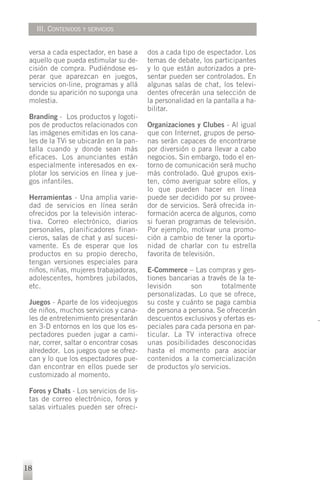III. CONTENIDOS Y SERVICIOS


 versa a cada espectador, en base a      dos a cada tipo de espectador. Los
 aquello que pueda estimular su de-      temas de debate, los participantes
 cisión de compra. Pudiéndose es-        y lo que están autorizados a pre-
 perar que aparezcan en juegos,          sentar pueden ser controlados. En
 servicios on-line, programas y allá     algunas salas de chat, los televi-
 donde su aparición no suponga una       dentes ofrecerán una selección de
 molestia.                               la personalidad en la pantalla a ha-
                                         bilitar.
 Branding - Los productos y logoti-
 pos de productos relacionados con       Organizaciones y Clubes - Al igual
 las imágenes emitidas en los cana-      que con Internet, grupos de perso-
 les de la TVi se ubicarán en la pan-    nas serán capaces de encontrarse
 talla cuando y donde sean más           por diversión o para llevar a cabo
 eficaces. Los anunciantes están         negocios. Sin embargo, todo el en-
 especialmente interesados en ex-        torno de comunicación será mucho
 plotar los servicios en línea y jue-    más controlado. Qué grupos exis-
 gos infantiles.                         ten, cómo averiguar sobre ellos, y
                                         lo que pueden hacer en línea
 Herramientas - Una amplia varie-        puede ser decidido por su provee-
 dad de servicios en línea serán         dor de servicios. Será ofrecida in-
 ofrecidos por la televisión interac-    formación acerca de algunos, como
 tiva. Correo electrónico, diarios       si fueran programas de televisión.
 personales, planificadores finan-       Por ejemplo, motivar una promo-
 cieros, salas de chat y así sucesi-     ción a cambio de tener la oportu-
 vamente. Es de esperar que los          nidad de charlar con tu estrella
 productos en su propio derecho,         favorita de televisión.
 tengan versiones especiales para
 niños, niñas, mujeres trabajadoras,     E-Commerce – Las compras y ges-
 adolescentes, hombres jubilados,        tiones bancarias a través de la te-
 etc.                                    levisión      son       totalmente
                                         personalizadas. Lo que se ofrece,
 Juegos - Aparte de los videojuegos      su coste y cuánto se paga cambia
 de niños, muchos servicios y cana-      de persona a persona. Se ofrecerán
 les de entretenimiento presentarán      descuentos exclusivos y ofertas es-
 en 3-D entornos en los que los es-      peciales para cada persona en par-
 pectadores pueden jugar a cami-         ticular. La TV interactiva ofrece
 nar, correr, saltar o encontrar cosas   unas posibilidades desconocidas
 alrededor. Los juegos que se ofrez-     hasta el momento para asociar
 can y lo que los espectadores pue-      contenidos a la comercialización
 dan encontrar en ellos puede ser        de productos y/o servicios.
 customizado al momento.

 Foros y Chats - Los servicios de lis-
 tas de correo electrónico, foros y
 salas virtuales pueden ser ofreci-




18
 