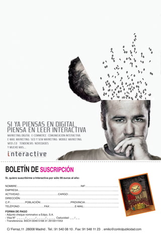 BOLETÍN DE SUSCRIPCIÓN
Sí, quiero suscribirme a Interactiva por sólo 99 euros al año:


NOMBRE:………………………………………………………….…….NIF:……………………………......
EMPRESA:…………………………………………………………………..…………………………….......
ACTIVIDAD:………………………………..…….CARGO:………………………………….…………........
DIRECCIÓN:……………………………………………….…………………………………………….........
C.P.:………….….POBLACIÓN:………………..……….......PROVINCIA:…………………………….......
TELÉFONO:…………….………....FAX:……………..………....E-MAIL:………………………………….
FORMA DE PAGO
- Adjunto cheque nominativo a Edipo, S.A.
- Visa Nº _ _ _ _ / _ _ _ _ / _ _ _ _ / _ _ _ _ Caducidad: _ _ / _ _
- Transferencia: BSCH 0049 5168 31 2910017253


 C/ Ferraz,11 .28008 Madrid . Tel.: 91 540 08 10 . Fax: 91 548 11 23 . emilio@controlpublicidad.com
 