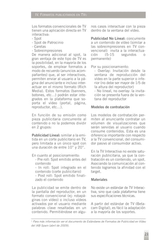 IV. FORMATOS   PUBLICITARIOS EN    TVI:


Los formatos convencionales de TV            nos casos interactuar con la pieza
tienen una aplicación directa en TV          dentro de la ventana del vídeo.
interactiva:
- Spot                                       Publicidad No Lineal: concurrente
- Spot de Patrocinio                         a un contenido de vídeo (similar a
- Caretas                                    las sobreimpresiones en TV con-
- Sobreimpresiones                           vencional) invita a la interactua-
De manera adicional al spot, la              ción    (5-15      segundos      o
gran ventaja de este tipo de TV es           permanente)
la posibilidad, en la mayoría de los
soportes, de emplear formatos a              Por su posicionamiento:
modo de recuerdo (anuncios acom-               - Overlay: Invitación desde la
pañantes) que, al ser interactivos,            ventana de reproducción del
permiten enviar al usuario a la pá-            vídeo en la parte superior o infe-
gina del anunciante e incluso inter-           rior (no debe ser mayor de 1/5 de
actuar en el mismo formato (Rich               la altura del reproductor)
Media). Estos formatos (banners,               - No lineal, no overlay: la invita-
botones, etc…) podrán estar inte-              ción se presenta fuera de la ven-
grados en la plataforma que so-                tana del reproductor
porta el vídeo (portal, página,
reproductor, etc…).                          Modelos de contratación

En función de su emisión como                Los modelos de contratación per-
pieza publicitaria concurrente al            miten al anunciante contratar un
contenido o no la podemos dividir            volumen de visualizaciones que
en 2 grupos:                                 serán servidas al usuario cuando
                                             consume contenidos. Esta es una
Publicidad Lineal: similar a la emi-         diferencia importante con respecto
tida en un corte publicitario en TV,         a la TV convencional, del consumi-
pero limitada a un único spot con            dor pasivo al consumidor activo.
una duración de entre 10” y 20”.
                                             En la TV Interactiva no existe satu-
En cuanto al posicionamiento:                ración publicitaria, ya que la con-
  - Pre roll: Spot emitido antes del         tratación es un contenido, un spot.
  contenido                                  Asociando la comunicación al con-
  - In roll: Spot integrado en el            tenido logramos la afinidad con el
  contenido (corte publicitario)             target.
  - Post roll: Spot emitido finali-
  zado el contenido                          Materiales

La publicidad se emite dentro de             No existe un estándar de TV Interac-
la pantalla del reproductor, en un           tiva, sino que cada plataforma tiene
formato convencional (ej: robapá-            sus especificaciones técnicas.
ginas con vídeo) o incluso vídeos
activados por el usuario mediante            A partir del estándar de TV (Beta-
palabras clave resaltadas en un              cam Digital), es fácil la adaptación
contenido. Permitiéndose en algu-            a la mayoría de los soportes.

1 Para más información ver el documento de Estándares de Formatos de Publicidad en Vídeo

del IAB Spain (abril de 2009).


                                                                                       21
 