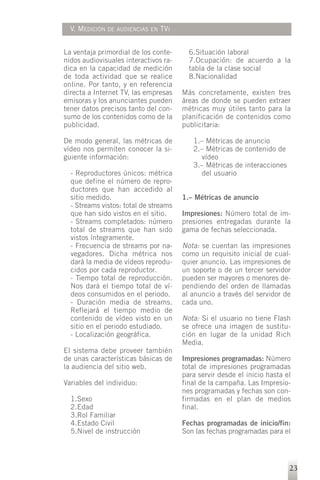 V. MEDICIÓN   DE AUDIENCIAS EN   TVI


La ventaja primordial de los conte-        6.Situación laboral
nidos audiovisuales interactivos ra-       7.Ocupación: de acuerdo a la
dica en la capacidad de medición           tabla de la clase social
de toda actividad que se realice           8.Nacionalidad
online. Por tanto, y en referencia
directa a Internet TV, las empresas      Más concretamente, existen tres
emisoras y los anunciantes pueden        áreas de donde se pueden extraer
tener datos precisos tanto del con-      métricas muy útiles tanto para la
sumo de los contenidos como de la        planificación de contenidos como
publicidad.                              publicitaria:

De modo general, las métricas de            1.– Métricas de anuncio
vídeo nos permiten conocer la si-           2.– Métricas de contenido de
guiente información:                          vídeo
                                            3.– Métricas de interacciones
  - Reproductores únicos: métrica             del usuario
  que define el número de repro-
  ductores que han accedido al
  sitio medido.                          1.– Métricas de anuncio
  - Streams vistos: total de streams
  que han sido vistos en el sitio.       Impresiones: Número total de im-
  - Streams completados: número          presiones entregadas durante la
  total de streams que han sido          gama de fechas seleccionada.
  vistos íntegramente.
  - Frecuencia de streams por na-        Nota: se cuentan las impresiones
  vegadores. Dicha métrica nos           como un requisito inicial de cual-
  dará la media de vídeos reprodu-       quier anuncio. Las impresiones de
  cidos por cada reproductor.            un soporte o de un tercer servidor
  - Tiempo total de reproducción.        pueden ser mayores o menores de-
  Nos dará el tiempo total de ví-        pendiendo del orden de llamadas
  deos consumidos en el periodo.         al anuncio a través del servidor de
  - Duración media de streams.           cada uno.
  Reflejará el tiempo medio de
  contenido de vídeo visto en un         Nota: Si el usuario no tiene Flash
  sitio en el periodo estudiado.         se ofrece una imagen de sustitu-
  - Localización geográfica.             ción en lugar de la unidad Rich
                                         Media.
El sistema debe proveer también
de unas características básicas de       Impresiones programadas: Número
la audiencia del sitio web.              total de impresiones programadas
                                         para servir desde el inicio hasta el
Variables del individuo:                 final de la campaña. Las Impresio-
                                         nes programadas y fechas son con-
  1.Sexo                                 firmadas en el plan de medios
  2.Edad                                 final.
  3.Rol Familiar
  4.Estado Civil                         Fechas programadas de inicio/fin:
  5.Nivel de instrucción                 Son las fechas programadas para el




                                                                            23
 