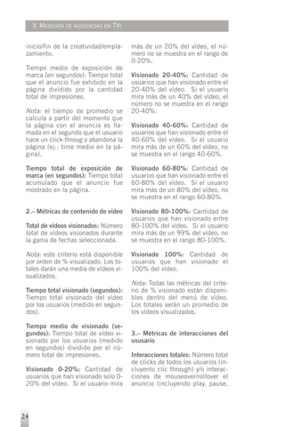 V. MEDICIÓN   DE AUDIENCIAS EN   TVI


 inicio/fin de la creatividad/empla-        más de un 20% del vídeo, el nú-
 zamiento.                                  mero no se muestra en el rango de
                                            0-20%.
 Tiempo medio de exposición de
 marca (en segundos): Tiempo total          Visionado 20-40%: Cantidad de
 que el anuncio fue exhibido en la          usuarios que han visionado entre el
 página dividido por la cantidad            20-40% del vídeo. Si el usuario
 total de impresiones.                      mira más de un 40% del vídeo, el
                                            número no se muestra en el rango
 Nota: el tiempo de promedio se             20-40%.
 calcula a partir del momento que
 la página con el anuncio es lla-           Visionado 40-60%: Cantidad de
 mada en el segundo que el usuario          usuarios que han visionado entre el
 hace un click-throug o abandona la         40-60% del vídeo. Si el usuario
 página (ej.: time medio en la pá-          mira más de un 60% del vídeo, no
 gina).                                     se muestra en el rango 40-60%.

 Tiempo total de exposición de              Visionado 60-80%: Cantidad de
 marca (en segundos): Tiempo total          usuarios que han visionado entre el
 acumulado que el anuncio fue               60-80% del vídeo. Si el usuario
 mostrado en la página.                     mira más de un 80% del vídeo, no
                                            se muestra en el rango 60-80%.

 2.– Métricas de contenido de vídeo         Visionado 80-100%: Cantidad de
                                            usuarios que han visionado entre
 Total de vídeos visionados: Número         80-100% del vídeo. Si el usuario
 total de vídeos visionados durante         mira más de un 99% del vídeo, no
 la gama de fechas seleccionada.            se muestra en el rango 80-100%.

 Nota: este criterio está disponible        Visionado 100%: Cantidad de
 por orden de % visualizado. Los to-        usuarios que han visionado el
 tales darán una media de vídeos vi-        100% del vídeo.
 sualizados.
                                            Nota: Todas las métricas del crite-
 Tiempo total visionado (segundos):         rio de % visionado están disponi-
 Tiempo total visionado del vídeo           bles dentro del menú de vídeo.
 por los usuarios (medido en segun-         Los totales serán un promedio de
 dos).                                      los vídeos visualizados.

 Tiempo medio de visionado (se-
 gundos): Tiempo total de vídeo vi-         3.– Métricas de interacciones del
 sionado por los usuarios (medido           ususario
 en segundos) dividido por el nú-
 mero total de impresiones.                 Interacciones totales: Número total
                                            de clicks de todos los usuarios (in-
 Visionado 0-20%: Cantidad de               cluyento clic through) y/o interac-
 usuarios que han visionado solo 0-         ciones de mouseover/rollover el
 20% del vídeo. Si el usuario mira          anuncio (incluyendo play, pause,




24
 