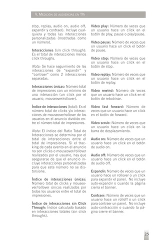 V. MEDICIÓN   DE AUDIENCIAS EN   TVI


stop, replay, audio on, audio off,       Vídeo play: Número de veces que
expandir y contraer). Incluye cual-      un usuario hace un click en el
quiera y todas las interacciones         botón de play, pause o play/pause.
personalizadas (mostradas como
un número).                              Vídeo pause: Número de veces que
                                         un usuario hace un click el botón
Interacciones (sin click through):       de pause.
Es el total de interacciones menos
click throughs.                          Vídeo stop: Número de veces que
                                         un usuario hace un click en el
Nota: Se hace seguimiento de las         botón de stop.
interacciones de “expandir” y
“contraer” como 2 interacciones          Vídeo replay: Número de veces que
separadas.                               un usuario hace un click en el
                                         botón de replay.
Interacciones únicas: Número total
de impresiones con un mínimo de          Vídeo rewind: Número de veces
una interacción (un click por el         que un usuario hace un click en el
usuario, mouseover/rollover).            botón de rebobinar.

Índice de interacciones (total): Es el   Vídeo fast forward: Número de
número total de clicks y/o interac-      veces que un usuario hace un click
ciones de mouseover/rollover de los      en el botón de forward.
usuarios en el anuncio dividido en-
tre el número total de impresiones.      Vídeo scrub: Número de veces que
                                         un usuario hace un click en la
Nota: El índice del Ratio Total de       barra de desplazamiento.
Interacciones se determina por el
total de interacciones entre el          Audio on: Número de veces que un
total de impresiones. Si el trac-        usuario hace un click en el botón
king de cada evento en el anuncio        de audio on.
no son clicks o mouseover/rollover
realizados por el usuario, hay que       Audio off: Número de veces que un
asegurarse de que el anuncio in-         usuario hace un click en el botón
cluye interacciones personalizadas       de audio off.
para que este número no se dis-
torsione.                                Expandir: Número de veces que un
                                         usuario hace un rollover o un click
Índice de interacciones únicas:          para expandir el panel. No incluye
Número total de clicks y mouseo-         auto-expandir o cuando la página
ver/rollover únicos realizados por       cierra el banner.
todos los usuarios entre el total de
impresiones.                             Contraer: Número de veces que un
                                         usuario hace un rolloff o un click
Índice de interacciones sin Click        para contraer un panel. No incluye
Through: Índice calculado basado         auto-contracción o cuando la pá-
en interacciones totales (sin click      gina cierre el banner.
throughs).




                                                                           25
 
