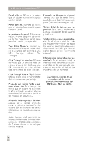 V. MEDICIÓN   DE AUDIENCIAS EN   TVI


 Panel abierto: Número de veces             Promedio de tiempo en el panel:
 que un usuario hace un click para          Tiempo total que el panel fue ex-
 abrir el panel.                            pandido entre las impresiones del
                                            panel (se muestra en segundos).
 Panel cerrado: Número de veces
 que un usuario hace un click para          Tiempo total de interacción (se-
 cerrar el panel.                           gundos): Es el tiempo total entre la
                                            primera interacción de los usuarios
 Impresiones de panel: Número de            y la última.
 visualizaciones del panel del anun-
 cio (si hay más de un panel, cada          Total de interacciones personaliza-
 panel se cuenta por separado).             das: Es el número total de clicks
                                            y/o mouseovers/rollover de todos
 Total Click Through: Número de             los usuarios personalizadas con el
 veces que los usuarios hacen click         anuncio (al contrario que Interac-
 en el anuncio con destino a una            ciones totales que sí incluye este
 URL     (incluye   failover   Clic         número).
 Through).
                                            Interacciones personalizadas (por
 Click Through por nombre: Número           nombre): Es el número total de
 de veces que un usuario hace un            interacciones personalizadas pre-
 click al anuncio con destino a una         definidas en la campañaña enu-
 URL enumerado en orden alfabé-             meradas en orden alfabético (se
 tico por nombre de click through.          muestra como un número).

 Click Through Rate (CTR): Número
 total de clicks entre el número total         Información extraída de los
 de impresiones en porcentaje.                    estándares de formatos
                                               publicitarios interactivos del
 Promedio del tiempo hasta la pri-              IAB Spain. Abril de 2009.
 mera interacción: Es el tiempo pro-
 medio que un usuario ha estado en
 la Web antes de su primer click o
 mouseover/rollover con el anuncio
 (se muestra en segundos).

 Promedio del tiempo total de inter-
 acción: Es el tiempo promedio
 entre la primera interacción del
 usuario con el anuncio y la ultima
 interacción (se muestra en segun-
 dos).

 Nota: tiempo total promedio de
 interacción requiere 2 o más inter-
 acciones. Impresiones con menos
 de 2 interacciones no se incluyen
 en esta medida.




26
 