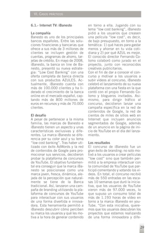 VI. CASOS   PRÁCTICOS



6.1.- Internet TV: iBanesto           en torno a ella. Jugando con su
                                      lema “low cost banking”, iBanesto
La compañía                           pidió a los usuarios que creasen
Banesto es uno de los principales     una película “low cost”, es decir,
bancos españoles. Entre las solu-     de bajo presupuesto, en torno a la
ciones financieras y bancarias que    temática: 1) qué haces para gastar
ofrece a sus más de 3 millones de     menos y ahorrar en tu vida coti-
clientes se incluyen gestión de       diana y 2) por qué AZUL es mejor.
cuentas, programas de ahorro, tar-    El conocido director Fernando Co-
jetas de crédito. En mayo de 2008,    lomo colaboró como jurado en el
iBanesto, la banca on line de Ba-     proyecto, junto con reconocidos
nesto, presentó su nueva estrate-     creativos publicitarios.
gia: “Low Cost Banking” con una       Con el fin de dar a conocer el con-
oferta completa de banca directa      curso y motivar a los usuarios a
con sus productos AZULES. Ac-         subir vídeos al concurso, iBanesto
tualmente, iBanesto cuenta con        celebró el lanzamiento de su nueva
más de 100.000 clientes y ha li-      plataforma con una fiesta en la que
derado el crecimiento de la banca     contó con el propio Fernando Co-
online en el mercado español, cap-    lomo y blogueros invitados. Asi-
tando más de 800 millones de          mismo, para dirigir tráfico al
euros en recursos y más de 70.000     concurso, decidieron lanzar una
clientes.                             campaña específica en la red de
                                      contenidos de Google, la red de
El desafío                            cientos de miles de sitios web en
A pesar de pertenecer a la misma      Internet que incluyen anuncios
familia, las marcas de Banesto e      segmentados de Google, además
iBanesto tienen un aspecto y unas     de un anuncio en la página de ini-
características exclusivas y dife-    cio de YouTube en el día del lanza-
rentes. La marca iBanesto se dife-    miento.
rencia por su color azul y su lema
“low cost banking”. Tras haber uti-   Los resultados
lizado con éxito AdWords y la red     El concurso de iBanesto fue un
de contenidos de Google para pro-     gran éxito de branding: no solo mo-
mocionar sus servicios, decidieron    tivó a los usuarios a crear películas
probar la plataforma de concursos     “low cost” sino que también per-
de YouTube. El objetivo fundamen-     mitió a la empresa interactuar con
tal era conseguir que la marca iBa-   la comunidad de YouTube que par-
nesto se posicionase como una         ticipó comentando y votando los ví-
marca joven, fresca, dinámica, ale-   deos. En total, el concurso recibió
jada de la percepción que natural-    más de 550 entradas en las esca-
mente se tiene de la Banca            sas 10 semanas que duró la inicia-
tradicional. Así, lanzaron una cam-   tiva, que los usuarios de YouTube
paña de branding utilizando la pla-   vieron más de 97.000 veces, lo
taforma de concursos de YouTube       que supuso un consumo total de
para interactuar con sus usuarios     más de 1.193 horas de vídeo en
de una forma divertida e innova-      torno a la marca iBanesto en you-
dora. Esta herramienta permitió a     Tube. “Con esta iniciativa, quere-
iBanesto descubrir cómo perciben      mos que los usuarios descubran los
su marca los usuarios y qué les mo-   proyectos que estamos realizando
tiva a la hora de generar contenido   de una forma innovadora y dife-

                                                                          29
 