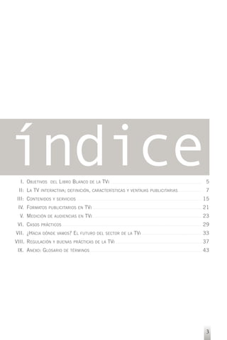 índice
  I. OBJETIVOS
 II: LA TV
                  DEL   LIBRO BLANCO   DE LA   TVI
             INTERACTIVA; DEFINICIÓN, CARACTERÍSTICAS Y VENTAJAS PUBLICITARIAS
                                                                                 5
                                                                                 7
III: CONTENIDOS    Y SERVICIOS                                                   15
 IV. FORMATOS    PUBLICITARIOS EN   TVI                                          21
  V. MEDICIÓN    DE AUDIENCIAS EN   TVI                                          23
 VI. CASOS   PRÁCTICOS                                                           29
VII. ¿HACIA   DÓNDE VAMOS?   EL   FUTURO DEL SECTOR DE LA   TVI                  33
VIII. REGULACIÓN   Y BUENAS PRÁCTICAS DE LA      TVI                             37
 IX. ANEXO: GLOSARIO     DE TÉRMINOS                                             43




                                                                                  3
 