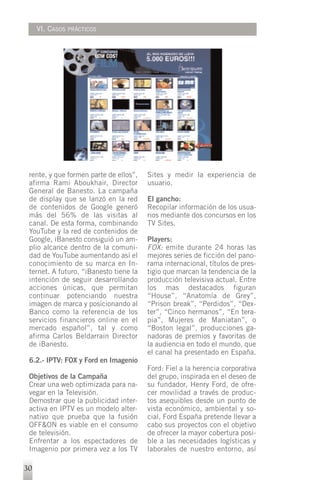 VI. CASOS   PRÁCTICOS




 rente, y que formen parte de ellos”,   Sites y medir la experiencia de
 afirma Rami Aboukhair, Director        usuario.
 General de Banesto. La campaña
 de display que se lanzó en la red      El gancho:
 de contenidos de Google generó         Recopilar información de los usua-
 más del 56% de las visitas al          rios mediante dos concursos en los
 canal. De esta forma, combinando       TV Sites.
 YouTube y la red de contenidos de
 Google, iBanesto consiguió un am-      Players:
 plio alcance dentro de la comuni-      FOX: emite durante 24 horas las
 dad de YouTube aumentando así el       mejores series de ficción del pano-
 conocimiento de su marca en In-        rama internacional, títulos de pres-
 ternet. A futuro, “iBanesto tiene la   tigio que marcan la tendencia de la
 intención de seguir desarrollando      producción televisiva actual. Entre
 acciones únicas, que permitan          los mas destacados figuran
 continuar potenciando nuestra          “House”, “Anatomía de Grey”,
 imagen de marca y posicionando al      “Prison break”, “Perdidos”, “Dex-
 Banco como la referencia de los        ter”, “Cinco hermanos”, “En tera-
 servicios financieros online en el     pia”, Mujeres de Maniatan”, o
 mercado español”, tal y como           “Boston legal”, producciones ga-
 afirma Carlos Beldarrain Director      nadoras de premios y favoritas de
 de iBanesto.                           la audiencia en todo el mundo, que
                                        el canal ha presentado en España.
 6.2.- IPTV: FOX y Ford en Imagenio
                                        Ford: Fiel a la herencia corporativa
 Objetivos de la Campaña                del grupo, inspirada en el deseo de
 Crear una web optimizada para na-      su fundador, Henry Ford, de ofre-
 vegar en la Televisión.                cer movilidad a través de produc-
 Demostrar que la publicidad inter-     tos asequibles desde un punto de
 activa en IPTV es un modelo alter-     vista económico, ambiental y so-
 nativo que prueba que la fusión        cial, Ford España pretende llevar a
 OFF&ON es viable en el consumo         cabo sus proyectos con el objetivo
 de televisión.                         de ofrecer la mayor cobertura posi-
 Enfrentar a los espectadores de        ble a las necesidades logísticas y
 Imagenio por primera vez a los TV      laborales de nuestro entorno, así

30
 