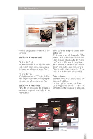 VI. CASOS   PRÁCTICOS




como a proyectos culturales y de-     69% considera la publicidad inter-
portivos.                             activa útil.
                                      91% asocia el atributo de “Mo-
Resultados Cuantitativos:             derna” a la publicidad interactiva
                                      88% asocia el atributo de “Posi-
TV Site de Ford:                      tiva” a la publicidad interactiva
21.395 accesos al TV Site de Ford     86% asocia el atributo de “Nove-
432 registros de usuarios que par-    dosa” a la publicidad interactiva
ticiparon en el concurso de Ford      86% asocia el atributo de “Crea-
                                      tiva” a la publicidad interactiva
TV Site de Fox:
55.146 accesos al TV Site de Fox      Conclusiones:
585 registros de usuarios que par-    Elevada aceptación del formato por
ticiparon en el concurso de Fox       parte del público.
                                      La descripción es muy positiva.
Resultados Cualitativos:              La navegación por el TV Site es
71% de los usuarios de Imagenio       sencilla e intuitiva para el usuario.
considera la publicidad interactiva
interesante.




                                                                          31
 