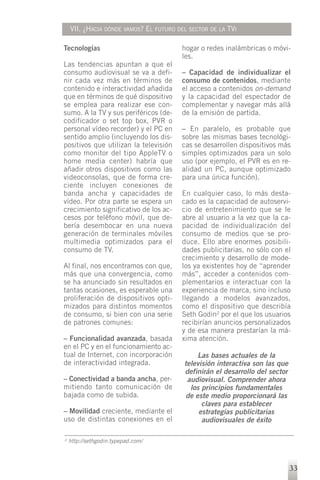 VII. ¿HACIA DÓNDE VAMOS? EL FUTURO DEL SECTOR DE LA TVI

Tecnologías                             hogar o redes inalámbricas o móvi-
                                        les.
Las tendencias apuntan a que el
consumo audiovisual se va a defi-       – Capacidad de individualizar el
nir cada vez más en términos de         consumo de contenidos, mediante
contenido e interactividad añadida      el acceso a contenidos on-demand
que en términos de qué dispositivo      y la capacidad del espectador de
se emplea para realizar ese con-        complementar y navegar más allá
sumo. A la TV y sus periféricos (de-    de la emisión de partida.
codificador o set top box, PVR o
personal vídeo recorder) y el PC en     – En paralelo, es probable que
sentido amplio (incluyendo los dis-     sobre las mismas bases tecnológi-
positivos que utilizan la televisión    cas se desarrollen dispositivos más
como monitor del tipo AppleTV o         simples optimizados para un solo
home media center) habría que           uso (por ejemplo, el PVR es en re-
añadir otros dispositivos como las      alidad un PC, aunque optimizado
videoconsolas, que de forma cre-        para una única función).
ciente incluyen conexiones de
banda ancha y capacidades de            En cualquier caso, lo más desta-
vídeo. Por otra parte se espera un      cado es la capacidad de autoservi-
crecimiento significativo de los ac-    cio de entretenimiento que se le
cesos por teléfono móvil, que de-       abre al usuario a la vez que la ca-
bería desembocar en una nueva           pacidad de individualización del
generación de terminales móviles        consumo de medios que se pro-
multimedia optimizados para el          duce. Ello abre enormes posibili-
consumo de TV.                          dades publicitarias, no sólo con el
                                        crecimiento y desarrollo de mode-
Al final, nos encontramos con que,      los ya existentes hoy de “aprender
más que una convergencia, como          más”, acceder a contenidos com-
se ha anunciado sin resultados en       plementarios e interactuar con la
tantas ocasiones, es esperable una      experiencia de marca, sino incluso
proliferación de dispositivos opti-     llegando a modelos avanzados,
mizados para distintos momentos         como el dispositivo que describía
de consumo, si bien con una serie       Seth Godin2 por el que los usuarios
de patrones comunes:                    recibirían anuncios personalizados
                                        y de esa manera prestarían la má-
– Funcionalidad avanzada, basada        xima atención.
en el PC y en el funcionamiento ac-
tual de Internet, con incorporación          Las bases actuales de la
de interactividad integrada.             televisión interactiva son las que
                                         definirán el desarrollo del sector
– Conectividad a banda ancha, per-        audiovisual. Comprender ahora
mitiendo tanto comunicación de             los principios fundamentales
bajada como de subida.                   de este medio proporcionará las
                                               claves para establecer
– Movilidad creciente, mediante el            estrategias publicitarias
uso de distintas conexiones en el              audiovisuales de éxito

2   http://sethgodin.typepad.com/



                                                                              33
 