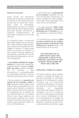 VII. ¿HACIA DÓNDE VAMOS? EL FUTURO DEL SECTOR DE LA TVI


 Formas de consumo                       – Incremento de la participación
                                         de los usuarios mediante la crea-
 Como ocurre con frecuencia,             ción de formatos interactivos y la
 puede que la revolución producida       mayor integración entre platafor-
 en las formas de consumo de con-        mas hasta ahora separadas (TV y
 tenidos sea al menos tan impor-         foros online, por ejemplo).
 tante como la tecnológica,
 dependiendo de cómo el usuario          – Un mayor peso del “UGC” (User
 acabe aprovechando estas tecnolo-       Generated Content, o Contenidos
 gías para acceder información y         Generados por el Usuario), de for-
 consumir entretenimiento, así           ma paralela al contenido profesio-
 como para incorporar otra serie de      nal.
 servicios.
                                         – En relación con lo anterior, habrá
 Es imposible prever la evolución        un peso creciente de los conteni-
 que puede producirse en este sen-       dos consumidos on demand o time
 tido, más cuando la mayor dispari-      shifted por el usuario frente a los
 dad y apertura de dispositivos va a     dependientes de la emisión.
 otorgar al usuario un mayor poder
 sobre su consumo de medios; si
 bien pueden inferirse algunas ca-
 racterísticas probables en función           El usuario tiene hoy un
 del desarrollo observado en los me-         poder mucho mayor como
 dios interactivos:                        programador y decisor de los
                                          contenidos consumidos en cada
 – Los modelos estándar de progra-         momento. Hemos pasado del
 mación de contenidos (programas,             Prime Time al My Time
 programaciones/ cadenas) compe-
 tirán con otros modelos emergen-
 tes    de    consumo      y    será     Publicidad y modelos de negocio
 enriquecidos y complementados
 con información adicional, tanto en     Por todo lo anterior, estos cambios
 formato audiovisual como en texto.      suponen un desafío al modelo ac-
                                         tual de publicidad en televisión,
 – Se va a producir un aumento sus-      basado en la interrupción, siendo
 tancial de los formatos cortos o        necesario que los anunciantes
 clips (también denominados snack        construyan propuestas más basa-
 size content), ya prevalentes en so-    das bien en la relevancia –propor-
 portes como Youtube o el teléfono       cionando        al       espectador
 móvil. Este formato es de hecho ya      información útil sobre el interés in-
 el considerado por la mayoría de        vestigado– bien en su involucra-
 los profesionales de los medios         ción con los mensajes y contenidos
 como el que mayor potencial de          de su marca, fomentando su inte-
 crecimiento presenta (ver cuadro        rés y participación. Al margen de
 extraído de Informe Accenture: en-      que una parte de los contenidos de
 cuesta a ejecutivos del sector me-      televisión interactiva pueda finan-
 dios en Norteamérica).                  ciarse mediante suscripción o pago




34
 