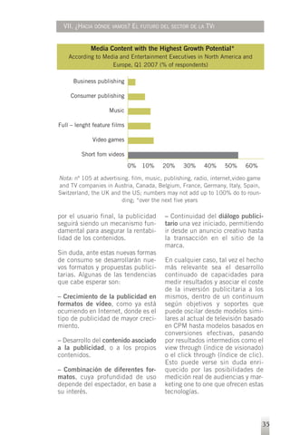 VII. ¿HACIA DÓNDE VAMOS? EL FUTURO DEL SECTOR DE LA TVI


             Media Content with the Highest Growth Potential*
    According to Media and Entertainment Executives in North America and
                    Europe, Q1 2007 (% of respondents)

      Business publishing

     Consumer publishing

                    Music

Full – lenght feature films

             Video games

         Short fom videos
                              0% 10%     20%     30%     40%     50%     60%

Nota: nº 105 at advertising. film, music, publishing, radio, internet,video game
and TV companies in Austria, Canada, Belgium, France, Germany, Italy, Spain,
Switzerland, the UK and the US; numbers may not add up to 100% do to roun-
                         ding; *over the next five years

por el usuario final, la publicidad       – Continuidad del diálogo publici-
seguirá siendo un mecanismo fun-          tario una vez iniciado, permitiendo
damental para asegurar la rentabi-        ir desde un anuncio creativo hasta
lidad de los contenidos.                  la transacción en el sitio de la
                                          marca.
Sin duda, ante estas nuevas formas
de consumo se desarrollarán nue-          En cualquier caso, tal vez el hecho
vos formatos y propuestas publici-        más relevante sea el desarrollo
tarias. Algunas de las tendencias         continuado de capacidades para
que cabe esperar son:                     medir resultados y asociar el coste
                                          de la inversión publicitaria a los
– Crecimiento de la publicidad en         mismos, dentro de un continuum
formatos de vídeo, como ya está           según objetivos y soportes que
ocurriendo en Internet, donde es el       puede oscilar desde modelos simi-
tipo de publicidad de mayor creci-        lares al actual de televisión basado
miento.                                   en CPM hasta modelos basados en
                                          conversiones efectivas, pasando
– Desarrollo del contenido asociado       por resultados intermedios como el
a la publicidad, o a los propios          view through (índice de visionado)
contenidos.                               o el click through (índice de clic).
                                          Esto puede verse sin duda enri-
– Combinación de diferentes for-          quecido por las posibilidades de
matos, cuya profundidad de uso            medición real de audiencias y mar-
depende del espectador, en base a         keting one to one que ofrecen estas
su interés.                               tecnologías.



                                                                                   35
 