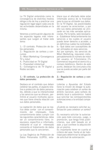 VIII. REGULACIÓN Y BUENAS PRÁCTICAS DE LA TVI


La TV Digital entendida como la         blece que el afectado debe estar
convergencia de distintos medios        informado acerca de la finalidad
obliga a día de hoy a practicar una     para la que se utilizarán sus datos.
regulación legal según cada una de      En la TV Digital, las posibilidades
las actividades desarrolladas en la     del usuario se acrecientan, y por
misma.                                  ello sus datos personales se utili-
                                        zarán en las más variadas aplica-
Veremos a continuación algunos de       ciones. Por lo tanto, será necesario:
los aspectos legales más intere-        a.- Establecer fehacientemente los
santes que surgen al tratar este        servicios a los cuales el usuario
tema:                                   puede tener derecho a acceder, y
                                        en definitiva cuáles ha contratado.
1.- El contrato. Protección de da-      b.- Qué datos son susceptibles de
tos personales                          ser utilizados en esos servicios:
2.- Regulación de sorteos y con-        Así por ejemplo, los servicios de
cursos                                  Móvil Marketing, requieren indis-
3.- Móvil Marketing / Convergencia      pensablemente el número de móvil
TV y móvil                              del usuario; el T-Commerce (Tv
4.- Publicidad en TV Digital            Commerce) requerirá el domicilio y
5.- Propiedad intelectual               número telefónico. Dentro de este
6.- Convergencia de TV Digital y        punto, destacan los concursos a los
Redes sociales                          que se puede acceder por parte del
                                        usuario.

1.- El contrato. La protección de       2.- Regulación de sorteos y con-
datos personales                        cursos

Destaca en el contrato que deben        Loterías y Apuestas del Estado
celebrar las partes, el aspecto rela-   tiene la misión de otorgar la auto-
tivo a protección de datos persona-     rización para celebrar un sorteo de
les, debido a que la interactividad     ámbito nacional; para sorteos de
y los servicios que se ofrecen, per-    ámbito local o autonómico habrá
mitirá al usuario múltiples opcio-      que solicitar las correspondientes
nes que tiene directa relación con      autorizaciones a la entidad compe-
sus datos personales.                   tente.

La captación de datos que se rea-       ¿Cuándo es necesario solicitar au-
lice debe contar con el consenti-       torización para celebrar un sorteo?
miento del interesado. Este
consentimiento debe cumplir con         Es necesaria solicitar la autoriza-
las siguientes características: debe    ción para todo concurso, juego, o
ser un consentimiento libre; in-        promoción, que tenga fines publi-
equívoco; específico e informado,       citarios, que esté basado en el
mediante el cual el interesado          azar, y que conlleve la adquisición
consienta el tratamiento de datos       de un premio.
personales que le conciernen.           Es importante tener en cuenta el
                                        criterio del azar, frente al de habi-
La Ley Orgánica de Protección de        lidad para determinar la obligación
Datos Personales (LOPD), esta-          de solicitud de autorización.


                                                                            37
 