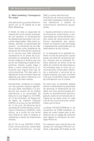 VIII. REGULACIÓN Y BUENAS PRÁCTICAS DE LA TVI


 3.- Móvil marketing / Convergencia       SMS y correos electrónicos):
 TV y móvil                               Prohibición de comunicaciones co-
                                          merciales realizadas a través de co-
 Una aplicación que tiene directa re-     rreo electrónico o medios de
 lación con la TV Digital es la del       comunicación electrónica equiva-
 Móvil Marketing.                         lentes.

 A través de ésta la capacidad de         1. Queda prohibido el envío de co-
 interacción con el usuario aumenta.      municaciones publicitarias o pro-
 Así por ejemplo, la comprobación         mocionales por correo electrónico u
 de operaciones bancarias o los con-      otro medio de comunicación elec-
 cursos organizados, tales como su-       trónica equivalente que previa-
 bastas, amplían la posibilidad del       mente no hubieran sido solicitadas
 usuario. La utilización de los telé-     o expresamente autorizadas por los
 fonos móviles como plataforma de         destinatarios de las mismas.
 recepción de información comercial
 es un recurso que está cobrando          2. Lo dispuesto en el apartado an-
 importancia en el sector de la pu-       terior no será de aplicación cuando
 blicidad y el marketing. Es fácil en-    exista una relación contractual pre-
 tonces imaginar el alcance que una       via, siempre que el prestador hu-
 acción de marketing a través de dis-     biera obtenido de forma lícita los
 positivos móviles puede llegar a         datos de contacto del destinatario y
 tener, y como consecuencia, el in-       los empleara para el envío de co-
 trusismo que origina este tipo de        municaciones comerciales referen-
 comunicaciones. Por esta razón, la       tes a productos o servicios de su
 legislación ha de controlar todos los    propia empresa que sean similares
 aspectos que hacen referencia a la       a los que inicialmente fueron objeto
 utilización de tales medios.             de contratación con el cliente.

 Actualmente, contamos en España          En todo caso, el prestador deberá
 con dos grandes bloques legislati-       ofrecer al destinatario la posibilidad
 vos que están orientados a la pro-       de oponerse al tratamiento de sus
 tección del usuario de los medios        datos con fines promocionales me-
 electrónicos y su privacidad. Se         diante un procedimiento sencillo y
 trata de la Ley Orgánica 15/1999,        gratuito, tanto en el momento de re-
 de 13 de diciembre, de Protección        cogida de los datos como en cada
 de Datos de Carácter Personal            una de las comunicaciones comer-
 (LOPD) y a la Ley y la Ley 34/2002,      ciales que le dirija.
 de 11 de julio, de Servicios de la
 sociedad de la Información y de Co-      La Orden ITC/3237/2008 de 11 de
 mercio Electrónico (LSSICE). Esta        noviembre de 2008 establece un
 última, va a incidir de una forma        plazo de cuatro meses para la ela-
 más directa en todo lo relativo al       boración de un código de conducta
 marketing a través de dispositivos       para regular la utilización de men-
 móviles.                                 sajes Premium.

 Art.21 De la Ley 34/2002 (LSSI):         En cualquier caso a día de hoy a los
 Envío comunicaciones comerciales         sorteos con mensajes Premium Lo-
 por medios electrónicos: (incluye        terías y Apuestas del Estado se les


38
 