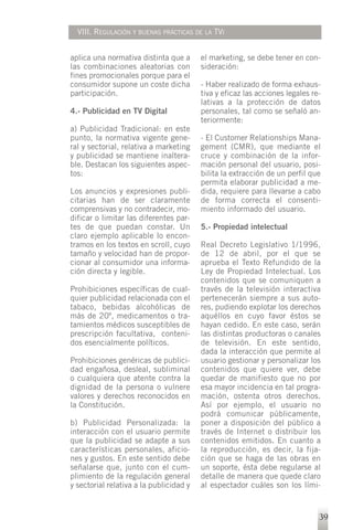 VIII. REGULACIÓN Y BUENAS PRÁCTICAS DE LA TVI


aplica una normativa distinta que a      el marketing, se debe tener en con-
las combinaciones aleatorias con         sideración:
fines promocionales porque para el
consumidor supone un coste dicha         - Haber realizado de forma exhaus-
participación.                           tiva y eficaz las acciones legales re-
                                         lativas a la protección de datos
4.- Publicidad en TV Digital             personales, tal como se señaló an-
                                         teriormente:
a) Publicidad Tradicional: en este
punto, la normativa vigente gene-        - El Customer Relationships Mana-
ral y sectorial, relativa a marketing    gement (CMR), que mediante el
y publicidad se mantiene inaltera-       cruce y combinación de la infor-
ble. Destacan los siguientes aspec-      mación personal del usuario, posi-
tos:                                     bilita la extracción de un perfil que
                                         permita elaborar publicidad a me-
Los anuncios y expresiones publi-        dida, requiere para llevarse a cabo
citarias han de ser claramente           de forma correcta el consenti-
comprensivas y no contradecir, mo-       miento informado del usuario.
dificar o limitar las diferentes par-
tes de que puedan constar. Un            5.- Propiedad intelectual
claro ejemplo aplicable lo encon-
tramos en los textos en scroll, cuyo     Real Decreto Legislativo 1/1996,
tamaño y velocidad han de propor-        de 12 de abril, por el que se
cionar al consumidor una informa-        aprueba el Texto Refundido de la
ción directa y legible.                  Ley de Propiedad Intelectual. Los
                                         contenidos que se comuniquen a
Prohibiciones específicas de cual-       través de la televisión interactiva
quier publicidad relacionada con el      pertenecerán siempre a sus auto-
tabaco, bebidas alcohólicas de           res, pudiendo explotar los derechos
más de 20º, medicamentos o tra-          aquéllos en cuyo favor éstos se
tamientos médicos susceptibles de        hayan cedido. En este caso, serán
prescripción facultativa, conteni-       las distintas productoras o canales
dos esencialmente políticos.             de televisión. En este sentido,
                                         dada la interacción que permite al
Prohibiciones genéricas de publici-      usuario gestionar y personalizar los
dad engañosa, desleal, subliminal        contenidos que quiere ver, debe
o cualquiera que atente contra la        quedar de manifiesto que no por
dignidad de la persona o vulnere         esa mayor incidencia en tal progra-
valores y derechos reconocidos en        mación, ostenta otros derechos.
la Constitución.                         Así por ejemplo, el usuario no
                                         podrá comunicar públicamente,
b) Publicidad Personalizada: la          poner a disposición del público a
interacción con el usuario permite       través de Internet o distribuir los
que la publicidad se adapte a sus        contenidos emitidos. En cuanto a
características personales, aficio-      la reproducción, es decir, la fija-
nes y gustos. En este sentido debe       ción que se haga de las obras en
señalarse que, junto con el cum-         un soporte, ésta debe regularse al
plimiento de la regulación general       detalle de manera que quede claro
y sectorial relativa a la publicidad y   al espectador cuáles son los lími-


                                                                              39
 