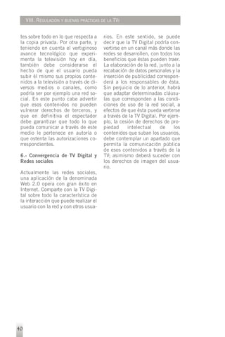 VIII. REGULACIÓN Y BUENAS PRÁCTICAS DE LA TVI


 tes sobre todo en lo que respecta a      rios. En este sentido, se puede
 la copia privada. Por otra parte, y      decir que la TV Digital podría con-
 teniendo en cuenta el vertiginoso        vertirse en un canal más donde las
 avance tecnológico que experi-           redes se desarrollen, con todos los
 menta la televisión hoy en día,          beneficios que éstas pueden traer.
 también debe considerarse el             La elaboración de la red, junto a la
 hecho de que el usuario pueda            recabación de datos personales y la
 subir él mismo sus propios conte-        inserción de publicidad correspon-
 nidos a la televisión a través de di-    derá a los responsables de ésta.
 versos medios o canales, como            Sin perjuicio de lo anterior, habrá
 podría ser por ejemplo una red so-       que adaptar determinadas cláusu-
 cial. En este punto cabe advertir        las que corresponden a las condi-
 que esos contenidos no pueden            ciones de uso de la red social, a
 vulnerar derechos de terceros, y         efectos de que ésta pueda verterse
 que en definitiva el espectador          a través de la TV Digital. Por ejem-
 debe garantizar que todo lo que          plo, la cesión de derechos de pro-
 pueda comunicar a través de este         piedad      intelectual    de     los
 medio le pertenece en autoría o          contenidos que suban los usuarios,
 que ostenta las autorizaciones co-       debe contemplar un apartado que
 rrespondientes.                          permita la comunicación pública
                                          de esos contenidos a través de la
 6.- Convergencia de TV Digital y         TV; asimismo deberá suceder con
 Redes sociales                           los derechos de imagen del usua-
                                          rio.
 Actualmente las redes sociales,
 una aplicación de la denominada
 Web 2.0 opera con gran éxito en
 Internet. Comparte con la TV Digi-
 tal sobre todo la característica de
 la interacción que puede realizar el
 usuario con la red y con otros usua-




40
 