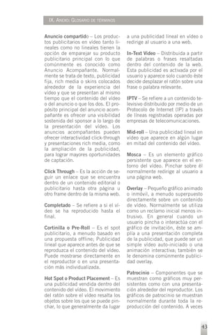 IX. ANEXO: GLOSARIO DE TÉRMINOS


Anuncio compartido – Los produc-       a una publicidad lineal en vídeo o
tos publicitarios en vídeo tanto li-   redirige al usuario a una web.
neales como no lineales tienen la
opción de emparejar su producto        In-Text Video – Distribuida a partir
publicitario principal con lo que      de palabras o frases resaltadas
comúnmente es conocido como            dentro del contenido de la web.
Anuncio Acompañante. Normal-           Esta publicidad es activada por el
mente se trata de texto, publicidad    usuario y aparece solo cuando éste
fija, rich media o skins colocados     decide desplazar el ratón sobre una
alrededor de la experiencia del        frase o palabra relevante.
vídeo y que se presentan al mismo
tiempo que el contenido del vídeo      IPTV – Se refiere a un contenido te-
o del anuncio o que los dos. El pro-   levisivo distribuido por medio de un
pósito principal del anuncio acom-     Protocolo de Internet (IP) a través
pañante es ofrecer una visibilidad     de líneas registradas operadas por
sostenida del sponsor a lo largo de    empresas de telecomunicaciones.
la presentación del vídeo. Los
anuncios acompañantes pueden           Mid-roll – Una publicidad lineal en
ofrecer interactividad click-through   vídeo que aparece en algún lugar
y presentaciones rich media, como      en mitad del contenido del vídeo.
la ampliación de la publicidad,
para lograr mayores oportunidades      Mosca – Es un elemento gráfico
de captación.                          persistente que aparece en el en-
                                       torno del vídeo. Pinchar sobre él
Click Through – Es la acción de se-    normalmente redirige al usuario a
guir un enlace que se encuentra        una página web.
dentro de un contenido editorial o
publicitario hasta otra página u       Overlay – Pequeño gráfico animado
otro frame dentro de la misma web.     o inmóvil, a menudo superpuesto
                                       directamente sobre un contenido
Completado – Se refiere a si el ví-    de vídeo. Normalmente se utiliza
deo se ha reproducido hasta el         como un reclamo inicial menos in-
final.                                 trusivo. En general cuando un
                                       usuario pincha o interactúa con el
Cortinilla o Pre-Roll – Es el spot     gráfico de invitación, éste se am-
publicitario, a menudo basado en       plía a una presentación completa
una propuesta offline; Publicidad      de la publicidad, que puede ser un
lineal que aparece antes de que se     simple vídeo auto-iniciado o una
reproduzca el contenido del vídeo.     animación interactiva; también se
Puede mostrarse directamente en        le denomina comúnmente publici-
el reproductor o en una presenta-      dad overlay.
ción más individualizada.
                                       Patrocinio – Componentes que se
Hot Spot o Product Placement – Es      muestran como gráficos muy per-
una publicidad vendida dentro del      sistentes como con una presenta-
contenido del vídeo. El movimiento     ción alrededor del reproductor. Los
del ratón sobre el vídeo resalta los   gráficos de patrocinio se muestran
objetos sobre los que se puede pin-    normalmente durante toda la re-
char, lo que generalmente da lugar     producción del contenido. A veces


                                                                          43
 