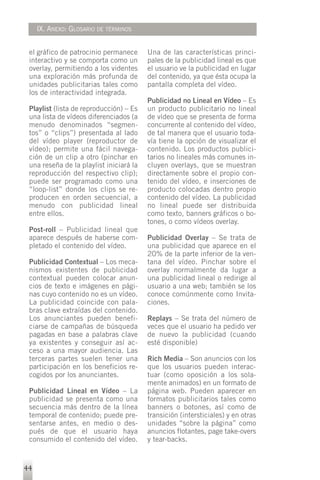 IX. ANEXO: GLOSARIO DE TÉRMINOS


 el gráfico de patrocinio permanece      Una de las características princi-
 interactivo y se comporta como un       pales de la publicidad lineal es que
 overlay, permitiendo a los videntes     el usuario ve la publicidad en lugar
 una exploración más profunda de         del contenido, ya que ésta ocupa la
 unidades publicitarias tales como       pantalla completa del vídeo.
 los de interactividad integrada.
                                         Publicidad no Lineal en Vídeo – Es
 Playlist (lista de reproducción) – Es   un producto publicitario no lineal
 una lista de vídeos diferenciados (a    de vídeo que se presenta de forma
 menudo denominados “segmen-             concurrente al contenido del vídeo,
 tos” o “clips”) presentada al lado      de tal manera que el usuario toda-
 del vídeo player (reproductor de        vía tiene la opción de visualizar el
 vídeo); permite una fácil navega-       contenido. Los productos publici-
 ción de un clip a otro (pinchar en      tarios no lineales más comunes in-
 una reseña de la playlist iniciará la   cluyen overlays, que se muestran
 reproducción del respectivo clip);      directamente sobre el propio con-
 puede ser programado como una           tenido del vídeo, e inserciones de
 “loop-list” donde los clips se re-      producto colocadas dentro propio
 producen en orden secuencial, a         contenido del vídeo. La publicidad
 menudo con publicidad lineal            no lineal puede ser distribuida
 entre ellos.                            como texto, banners gráficos o bo-
                                         tones, o como vídeos overlay.
 Post-roll – Publicidad lineal que
 aparece después de haberse com-         Publicidad Overlay – Se trata de
 pletado el contenido del vídeo.         una publicidad que aparece en el
                                         20% de la parte inferior de la ven-
 Publicidad Contextual – Los meca-       tana del vídeo. Pinchar sobre el
 nismos existentes de publicidad         overlay normalmente da lugar a
 contextual pueden colocar anun-         una publicidad lineal o redirige al
 cios de texto e imágenes en pági-       usuario a una web; también se los
 nas cuyo contenido no es un vídeo.      conoce comúnmente como Invita-
 La publicidad coincide con pala-        ciones.
 bras clave extraídas del contenido.
 Los anunciantes pueden benefi-          Replays – Se trata del número de
 ciarse de campañas de búsqueda          veces que el usuario ha pedido ver
 pagadas en base a palabras clave        de nuevo la publicidad (cuando
 ya existentes y conseguir así ac-       esté disponible)
 ceso a una mayor audiencia. Las
 terceras partes suelen tener una        Rich Media – Son anuncios con los
 participación en los beneficios re-     que los usuarios pueden interac-
 cogidos por los anunciantes.            tuar (como oposición a los sola-
                                         mente animados) en un formato de
 Publicidad Lineal en Vídeo – La         página web. Pueden aparecer en
 publicidad se presenta como una         formatos publicitarios tales como
 secuencia más dentro de la línea        banners o botones, así como de
 temporal de contenido; puede pre-       transición (intersticiales) y en otras
 sentarse antes, en medio o des-         unidades “sobre la página” como
 pués de que el usuario haya             anuncios flotantes, page take-overs
 consumido el contenido del vídeo.       y tear-backs.


44
 