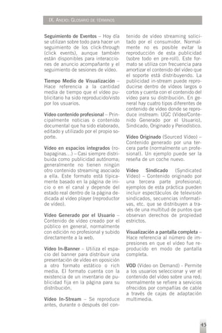 IX. ANEXO: GLOSARIO DE TÉRMINOS


Seguimiento de Eventos – Hoy día        tenido de vídeo streaming solici-
se utilizan sobre todo para hacer un    tado por el consumidor. Normal-
seguimiento de los click-through        mente no es posible evitar la
(click events), aunque también          reproducción de esta publicidad
están disponibles para interaccio-      (sobre todo en pre-roll). Este for-
nes de anuncio acompañante y el         mato se utiliza con frecuencia para
seguimiento de sesiones de vídeo.       amortizar el contenido del vídeo que
                                        el soporte está distribuyendo. La
Tiempo Medio de Visualización –         publicidad in-stream puede repro-
Hace referencia a la cantidad           ducirse dentro de vídeos largos o
media de tiempo que el vídeo pu-        cortos y cuenta con el contenido del
blicitario ha sido reproducido/visto    vídeo para su distribución. En ge-
por los usuarios.                       neral hay cuatro tipos diferentes de
                                        contenido de vídeo donde se repro-
Vídeo contenido profesional – Prin-     duce instream: UGC (Vídeo/Conte-
cipalmente noticias o contenido         nido Generado por el Usuario),
documental que ha sido elaborado,       Sindicado, Originado y Periodístico.
editado y utilizado por el propio so-
porte.                                  Vídeo Originado (Sourced Vídeo) –
                                        Contenido generado por una ter-
Vídeo en espacios integrados (ro-       cera parte (normalmente un profe-
bapaginas…) – Casi siempre distri-      sional). Un ejemplo puede ser la
buida como publicidad autónoma;         reseña de un coche nuevo.
generalmente no tienen ningún
otro contenido streaming asociado       Vídeo Sindicado (Syndicated
a ella. Este formato está típica-       Vídeo) – Contenido originado por
mente basado en la página de ini-       una tercera parte profesional;
cio o en el canal y depende del         ejemplos de esta práctica pueden
estado real dentro de la página de-     incluir espectáculos de televisión
dicada al vídeo player (reproductor     sindicados, secuencias informati-
de vídeo).                              vas, etc. que se distribuyen a tra-
                                        vés de una multitud de puntos que
Vídeo Generado por el Usuario –         observan derechos de propiedad
Contenido de vídeo creado por el        estrictos.
público en general, normalmente
con edición no profesional y subido     Visualización a pantalla completa –
directamente a la web.                  Hace referencia al número de im-
                                        presiones en que el vídeo fue re-
Vídeo In-Banner – Utiliza el espa-      producido en modo de pantalla
cio del banner para distribuir una      completa.
presentación de vídeo en oposición
a otro formato estático o rich          VOD (Vídeo on Demand) - Permite
media. El formato cuenta con la         a los usuarios seleccionar y ver el
existencia de un inventario de pu-      contenido del vídeo sobre una red;
blicidad fija en la página para su      normalmente se refiere a servicios
distribución.                           ofrecidos por compañías de cable
                                        a través de cajas de adaptación
Vídeo In-Stream – Se reproduce          multimedia.
antes, durante o después del con-


                                                                           45
 