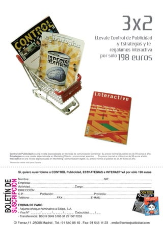 Sí, quiero suscribirme a CONTROL Publicidad, ESTRATEGIAS e INTERACTIVA por sólo 198 euros

                     Nombre:………………………………………………………….……......NIF:……………………………..............
                     Empresa:…………………………………………………………………..………………............……………........
       SUSCRIPCIÓN
BOLETÍN DE




                     Actividad:………………………………..……...Cargo:………………………………….…….........……..............
                     DIRECCIÓN:……………………………………………….…………………............………………………….........
                     C.P.:………….….Población:………………..………................Provincia:……………......…….......
                     Teléfono:…………….………....FAX:……………..………....E-MAIL:……........…......…………….

                     FORMA DE PAGO
                     - Adjunto cheque nominativo a Edipo, S.A.
                     - Visa Nº _ _ _ _ / _ _ _ _ / _ _ _ _ / _ _ _ _ Caducidad: _ _ / _ _
                     - Transferencia: BSCH 0049 5168 31 2910017253

             C/ Ferraz,11 .28008 Madrid . Tel.: 91 540 08 10 . Fax: 91 548 11 23 . emilio@controlpublicidad.com
 
