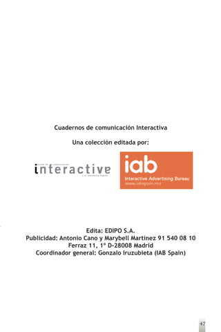 Cuadernos de comunicación Interactiva

                                  Una colección editada por:


   revista de   la comunicación




                                     y el marketing digital




                     Edita: EDIPO S.A.
Publicidad: Antonio Cano y Marybell Martínez 91 540 08 10
               Ferraz 11, 1º D-28008 Madrid
   Coordinador general: Gonzalo Iruzubieta (IAB Spain)




                                                               47
 