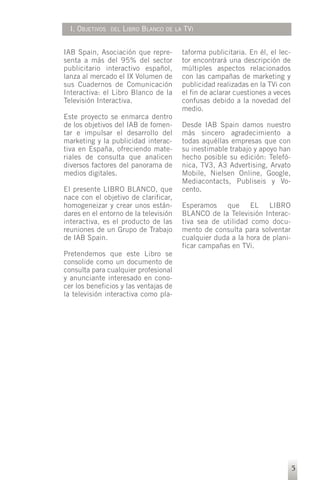 I. OBJETIVOS   DEL   LIBRO BLANCO   DE LA   TVI


IAB Spain, Asociación que repre-              taforma publicitaria. En él, el lec-
senta a más del 95% del sector                tor encontrará una descripción de
publicitario interactivo español,             múltiples aspectos relacionados
lanza al mercado el IX Volumen de             con las campañas de marketing y
sus Cuadernos de Comunicación                 publicidad realizadas en la TVi con
Interactiva: el Libro Blanco de la            el fin de aclarar cuestiones a veces
Televisión Interactiva.                       confusas debido a la novedad del
                                              medio.
Este proyecto se enmarca dentro
de los objetivos del IAB de fomen-            Desde IAB Spain damos nuestro
tar e impulsar el desarrollo del              más sincero agradecimiento a
marketing y la publicidad interac-            todas aquéllas empresas que con
tiva en España, ofreciendo mate-              su inestimable trabajo y apoyo han
riales de consulta que analicen               hecho posible su edición: Telefó-
diversos factores del panorama de             nica, TV3, A3 Advertising, Arvato
medios digitales.                             Mobile, Nielsen Online, Google,
                                              Mediacontacts, Publiseis y Vo-
El presente LIBRO BLANCO, que                 cento.
nace con el objetivo de clarificar,
homogeneizar y crear unos están-              Esperamos que EL LIBRO
dares en el entorno de la televisión          BLANCO de la Televisión Interac-
interactiva, es el producto de las            tiva sea de utilidad como docu-
reuniones de un Grupo de Trabajo              mento de consulta para solventar
de IAB Spain.                                 cualquier duda a la hora de plani-
                                              ficar campañas en TVi.
Pretendemos que este Libro se
consolide como un documento de
consulta para cualquier profesional
y anunciante interesado en cono-
cer los beneficios y las ventajas de
la televisión interactiva como pla-




                                                                                     5
 