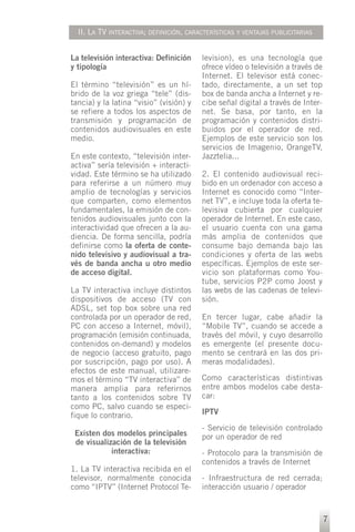 II. LA TV INTERACTIVA; DEFINICIÓN, CARACTERÍSTICAS Y VENTAJAS PUBLICITARIAS


La televisión interactiva: Definición    levision), es una tecnología que
y tipología                              ofrece vídeo o televisión a través de
                                         Internet. El televisor está conec-
El término “televisión” es un hí-        tado, directamente, a un set top
brido de la voz griega “tele” (dis-      box de banda ancha a Internet y re-
tancia) y la latina “visio” (visión) y   cibe señal digital a través de Inter-
se refiere a todos los aspectos de       net. Se basa, por tanto, en la
transmisión y programación de            programación y contenidos distri-
contenidos audiovisuales en este         buidos por el operador de red.
medio.                                   Ejemplos de este servicio son los
                                         servicios de Imagenio, OrangeTV,
En este contexto, “televisión inter-     Jazztelia...
activa” sería televisión + interacti-
vidad. Este término se ha utilizado      2. El contenido audiovisual reci-
para referirse a un número muy           bido en un ordenador con acceso a
amplio de tecnologías y servicios        Internet es conocido como “Inter-
que comparten, como elementos            net TV”, e incluye toda la oferta te-
fundamentales, la emisión de con-        levisiva cubierta por cualquier
tenidos audiovisuales junto con la       operador de Internet. En este caso,
interactividad que ofrecen a la au-      el usuario cuenta con una gama
diencia. De forma sencilla, podría       más amplia de contenidos que
definirse como la oferta de conte-       consume bajo demanda bajo las
nido televisivo y audiovisual a tra-     condiciones y oferta de las webs
vés de banda ancha u otro medio          específicas. Ejemplos de este ser-
de acceso digital.                       vicio son plataformas como You-
                                         tube, servicios P2P como Joost y
La TV interactiva incluye distintos      las webs de las cadenas de televi-
dispositivos de acceso (TV con           sión.
ADSL, set top box sobre una red
controlada por un operador de red,       En tercer lugar, cabe añadir la
PC con acceso a Internet, móvil),        “Mobile TV”, cuando se accede a
programación (emisión continuada,        través del móvil, y cuyo desarrollo
contenidos on-demand) y modelos          es emergente (el presente docu-
de negocio (acceso gratuito, pago        mento se centrará en las dos pri-
por suscripción, pago por uso). A        meras modalidades).
efectos de este manual, utilizare-
mos el término “TV interactiva” de       Como características distintivas
manera amplia para referirnos            entre ambos modelos cabe desta-
tanto a los contenidos sobre TV          car:
como PC, salvo cuando se especi-
fique lo contrario.                      IPTV

                                         - Servicio de televisión controlado
 Existen dos modelos principales         por un operador de red
 de visualización de la televisión
            interactiva:                 - Protocolo para la transmisión de
                                         contenidos a través de Internet
1. La TV interactiva recibida en el
televisor, normalmente conocida          - Infraestructura de red cerrada;
como “IPTV” (Internet Protocol Te-       interacción usuario / operador


                                                                                 7
 