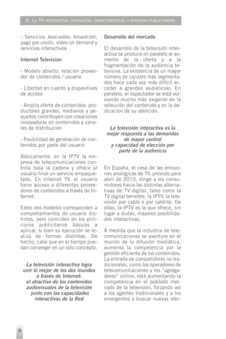II. LA TV INTERACTIVA; DEFINICIÓN, CARACTERÍSTICAS Y VENTAJAS PUBLICITARIAS


- Servicios asociados: broadcast,           Desarrollo del mercado
pago por visión, vídeo on demand y
servicios interactivos                      El desarrollo de la televisión inter-
                                            activa se produce en paralelo al au-
Internet Television                         mento de la oferta y a la
                                            fragmentación de la audiencia te-
- Modelo abierto; relación provee-          levisiva. La existencia de un mayor
dor de contenidos / usuario                 número de canales más segmenta-
                                            dos hace cada vez más difícil ac-
- Libertad en cuanto a dispositivos         ceder a grandes audiencias. En
de acceso                                   paralelo, el espectador se está vol-
                                            viendo mucho más exigente en la
- Amplia oferta de contenidos: pro-         selección del contenido y en la de-
ductores grandes, medianos y pe-            dicación de su atención.
queños contribuyen con creaciones
innovadoras en contenidos y cana-
les de distribución                           La televisión interactiva es la
                                             mejor respuesta a las demandas
- Posibilidad de generación de con-                  de mayor control
tenidos por parte del usuario                 y capacidad de elección por
                                                  parte de la audiencia
Básicamente, en la IPTV la em-
presa de telecomunicaciones con-
trola toda la cadena y ofrece al            En España, el cese de las emisio-
usuario final un servicio empaque-          nes analógicas de TV, previsto para
tado. En Internet TV, el usuario            abril de 2010, dirige a los consu-
tiene acceso a diferentes provee-           midores hacia las distintas alterna-
dores de contenidos a través de In-         tivas de TV digital, tales como la
ternet.                                     TV digital terrestre, la IPTV, la tele-
                                            visión por cable o por satélite. De
Estos dos modelos corresponden a            ellas, la IPTV es la que ofrece, sin
comportamientos de usuario dis-             lugar a dudas, mayores posibilida-
tintos, pero coinciden en los prin-         des interactivas.
cipios publicitarios básicos a
aplicar, si bien su ejecución se re-        A medida que la industria de tele-
aliza de formas distintas. De               comunicaciones se aventura en el
hecho, cabe que en el tiempo pue-           mundo de la difusión mediática,
dan converger en un solo concepto.          aumenta la competencia por la
                                            gestión eficiente de los contenidos.
                                            La entrada de competidores no tra-
     La televisión interactiva logra        dicionales, como los operadores de
    unir lo mejor de los dos mundos         telecomunicaciones y los “agrega-
           a través de Internet:            dores” online, está aumentando la
     el atractivo de los contenidos         competencia en el poblado mer-
     audiovisuales de la televisión         cado de la televisión, forzando así
       junto con las capacidades            a los agentes tradicionales y a los
          interactivas de la Red            emergentes a buscar nuevas ofer-




8
 