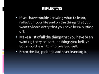 REFLECTING
 If you have trouble knowing what to learn,
reflect on your life and on the things that you
want to learn or try that you have been putting
off.
 Make a list of all the things that you have been
wanting to try or learn, or things you believe
you should learn to improve yourself.
 From the list, pick one and start learning it.
 