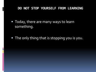 DO NOT STOP YOURSELF FROM LEARNING
 Today, there are many ways to learn
something.
 The only thing that is stopping you is you.
 