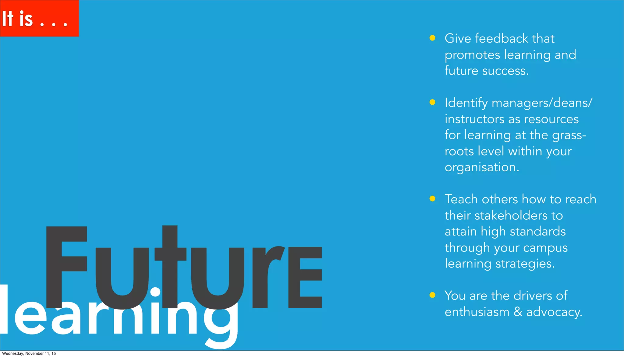 learningFuturE
• Give feedback that
promotes learning and
future success.
• Identify managers/deans/
instructors as resources
for learning at the grass-
roots level within your
organisation.
• Teach others how to reach
their stakeholders to
attain high standards
through your campus
learning strategies.
• You are the drivers of
enthusiasm & advocacy.
It is . . .
Wednesday, November 11, 15
 