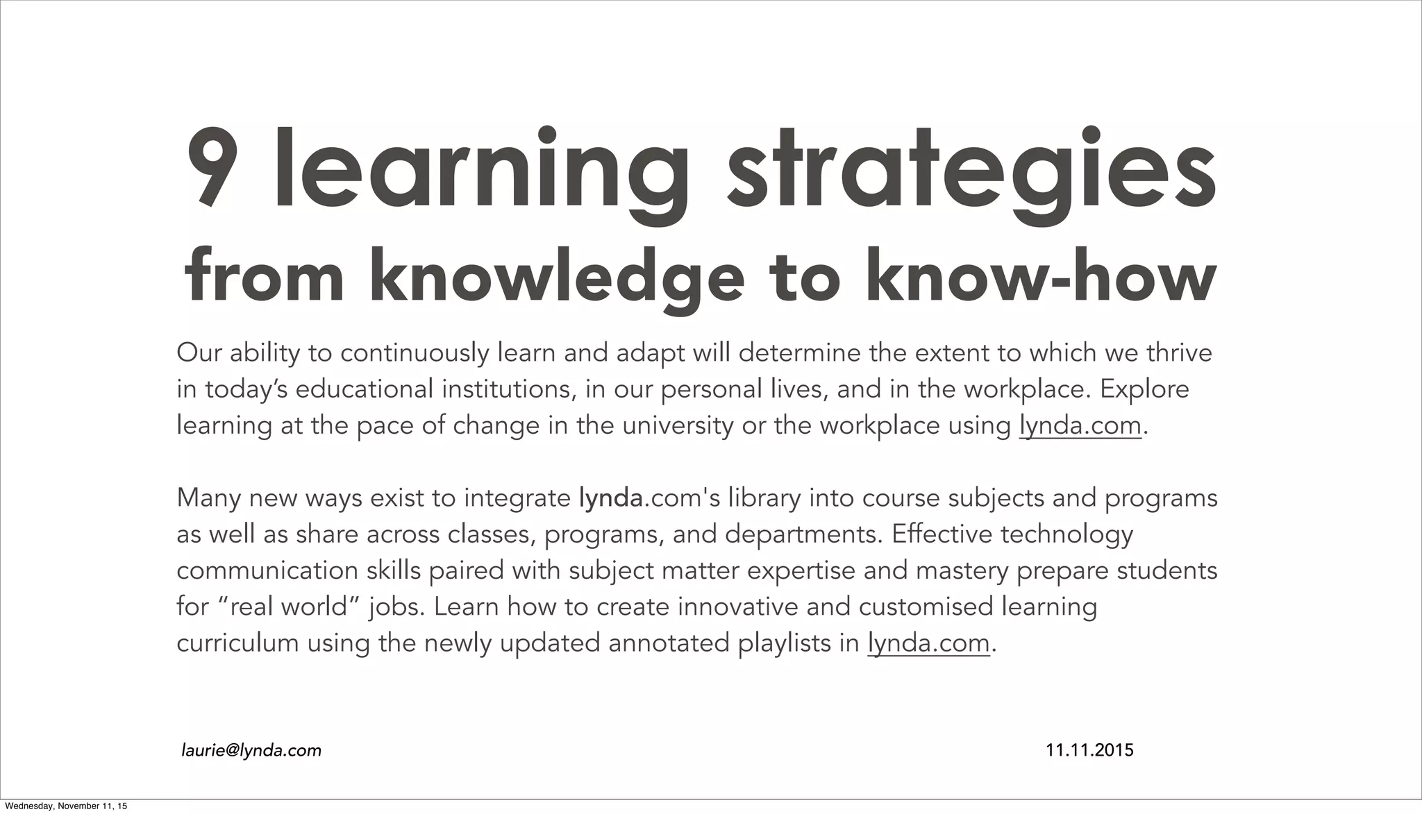 9 learning strategies
from knowledge to know-how
Our ability to continuously learn and adapt will determine the extent to which we thrive
in today’s educational institutions, in our personal lives, and in the workplace. Explore
learning at the pace of change in the university or the workplace using lynda.com.
Many new ways exist to integrate lynda.com's library into course subjects and programs
as well as share across classes, programs, and departments. Effective technology
communication skills paired with subject matter expertise and mastery prepare students
for “real world” jobs. Learn how to create innovative and customised learning
curriculum using the newly updated annotated playlists in lynda.com.
laurie@lynda.com 11.11.2015
Wednesday, November 11, 15
 